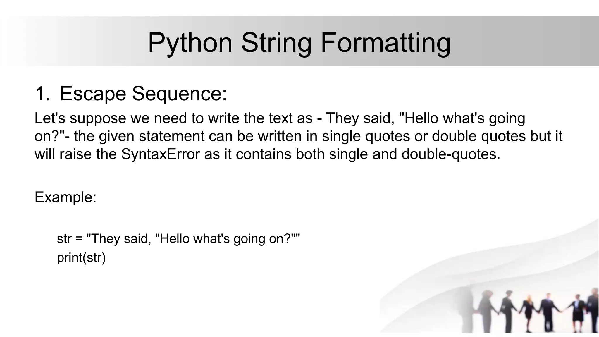 Python String Formatting
1. Escape Sequence:
Let's suppose we need to write the text as - They said, "Hello what's going
on?"- the given statement can be written in single quotes or double quotes but it
will raise the SyntaxError as it contains both single and double-quotes.
Example:
str = "They said, "Hello what's going on?""
print(str)
 
