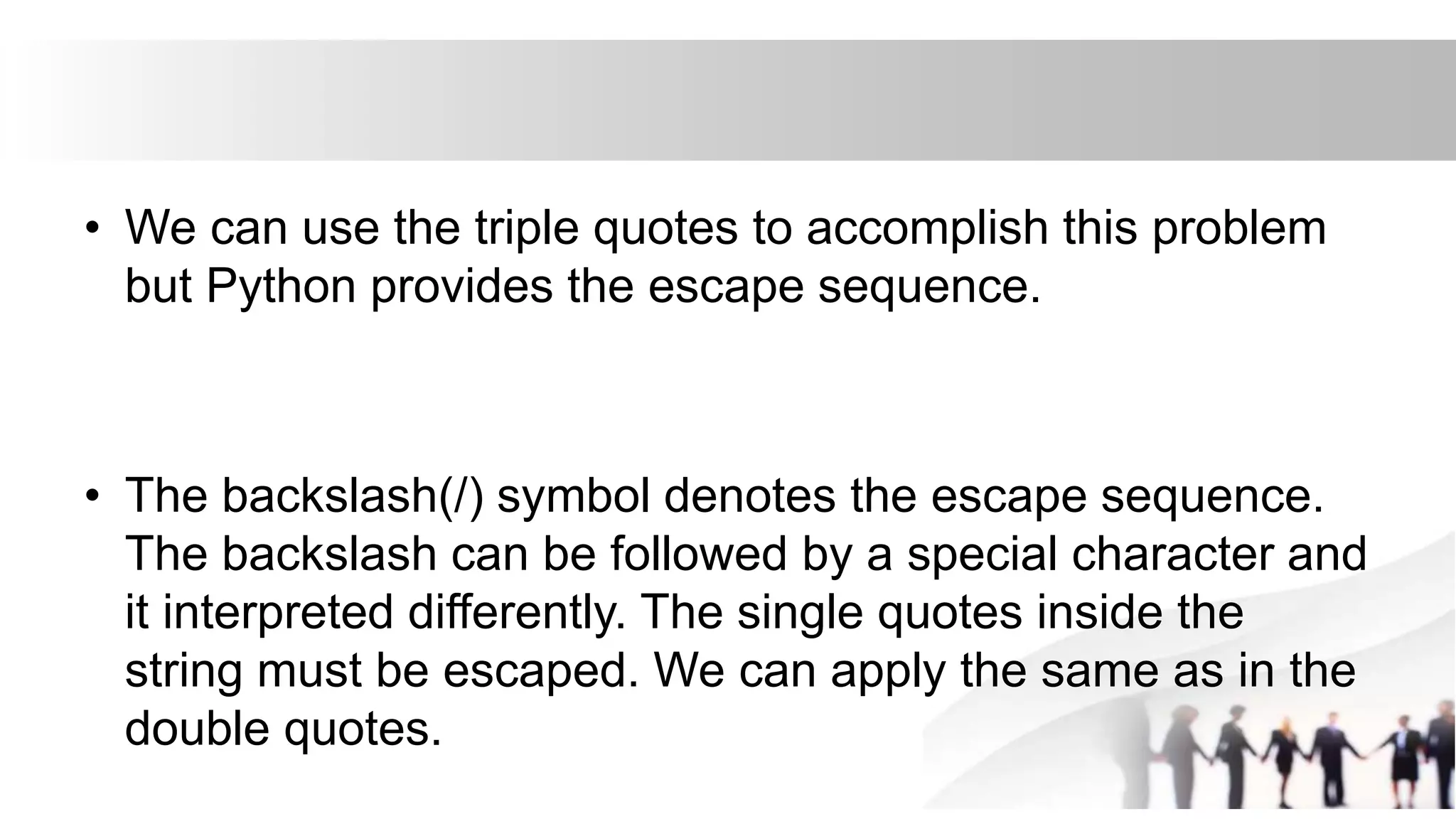 • We can use the triple quotes to accomplish this problem
but Python provides the escape sequence.
• The backslash(/) symbol denotes the escape sequence.
The backslash can be followed by a special character and
it interpreted differently. The single quotes inside the
string must be escaped. We can apply the same as in the
double quotes.
 