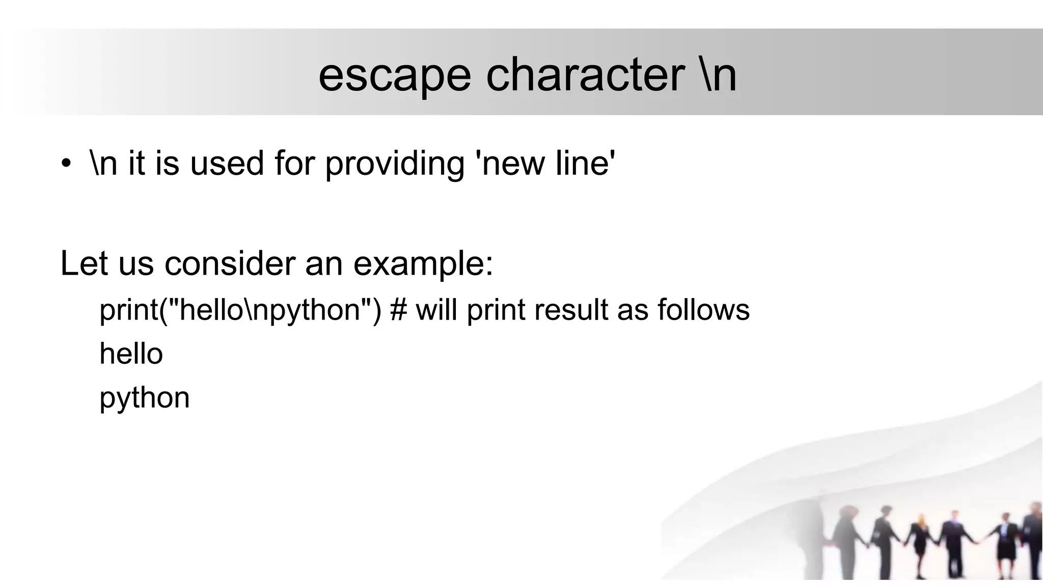 escape character n
• n it is used for providing 'new line'
Let us consider an example:
print("hellonpython") # will print result as follows
hello
python
 