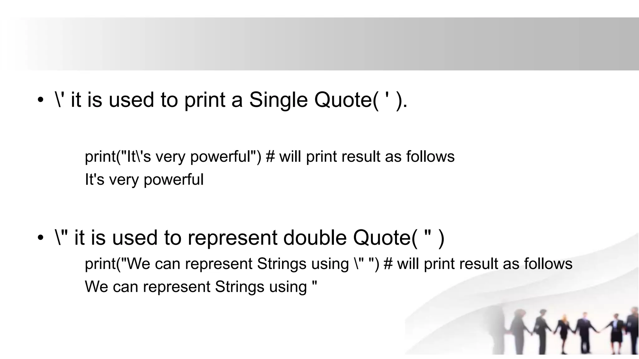 • ' it is used to print a Single Quote( ' ).
print("It's very powerful") # will print result as follows
It's very powerful
• " it is used to represent double Quote( " )
print("We can represent Strings using " ") # will print result as follows
We can represent Strings using "
 
