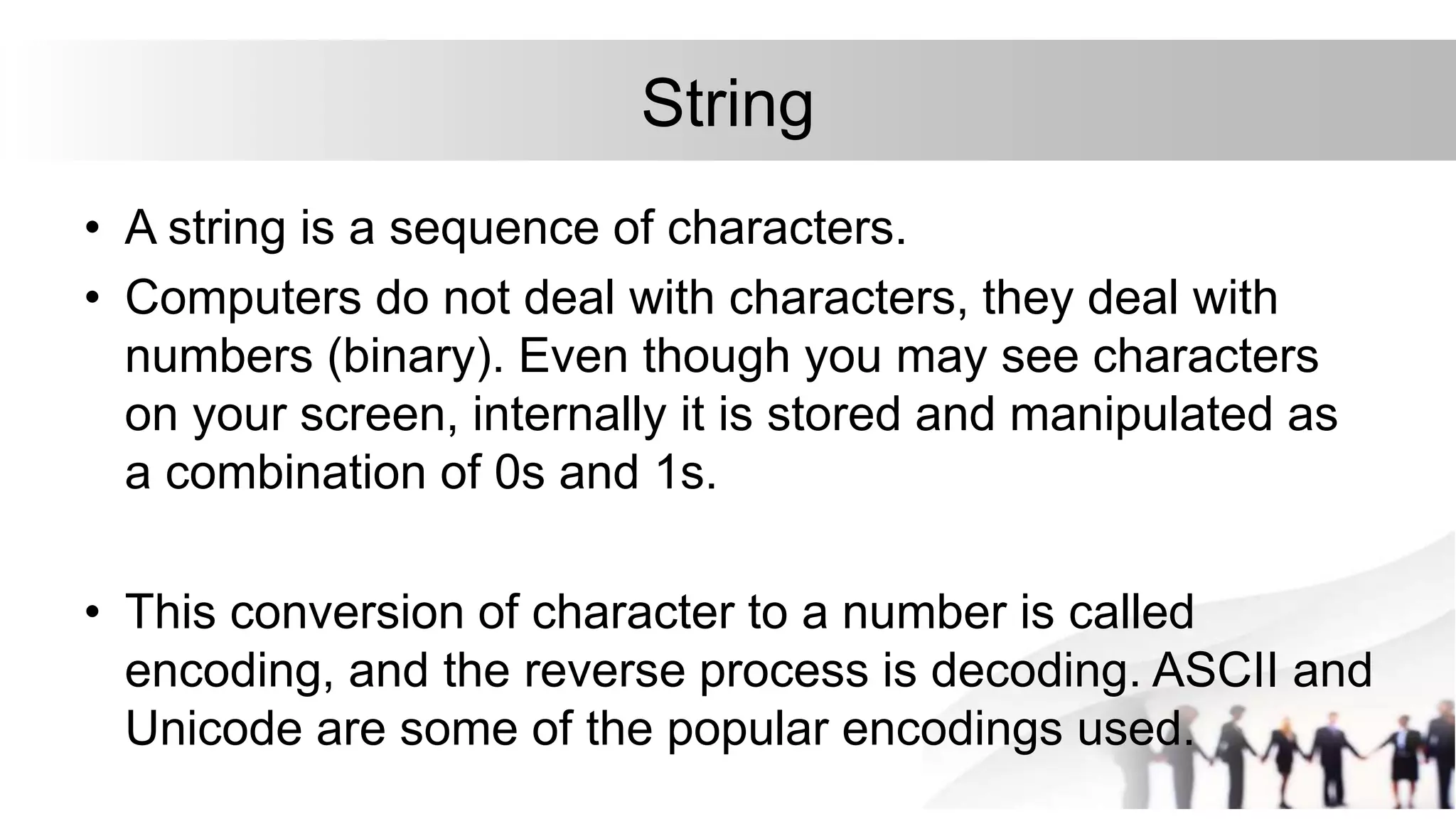 String
• A string is a sequence of characters.
• Computers do not deal with characters, they deal with
numbers (binary). Even though you may see characters
on your screen, internally it is stored and manipulated as
a combination of 0s and 1s.
• This conversion of character to a number is called
encoding, and the reverse process is decoding. ASCII and
Unicode are some of the popular encodings used.
 