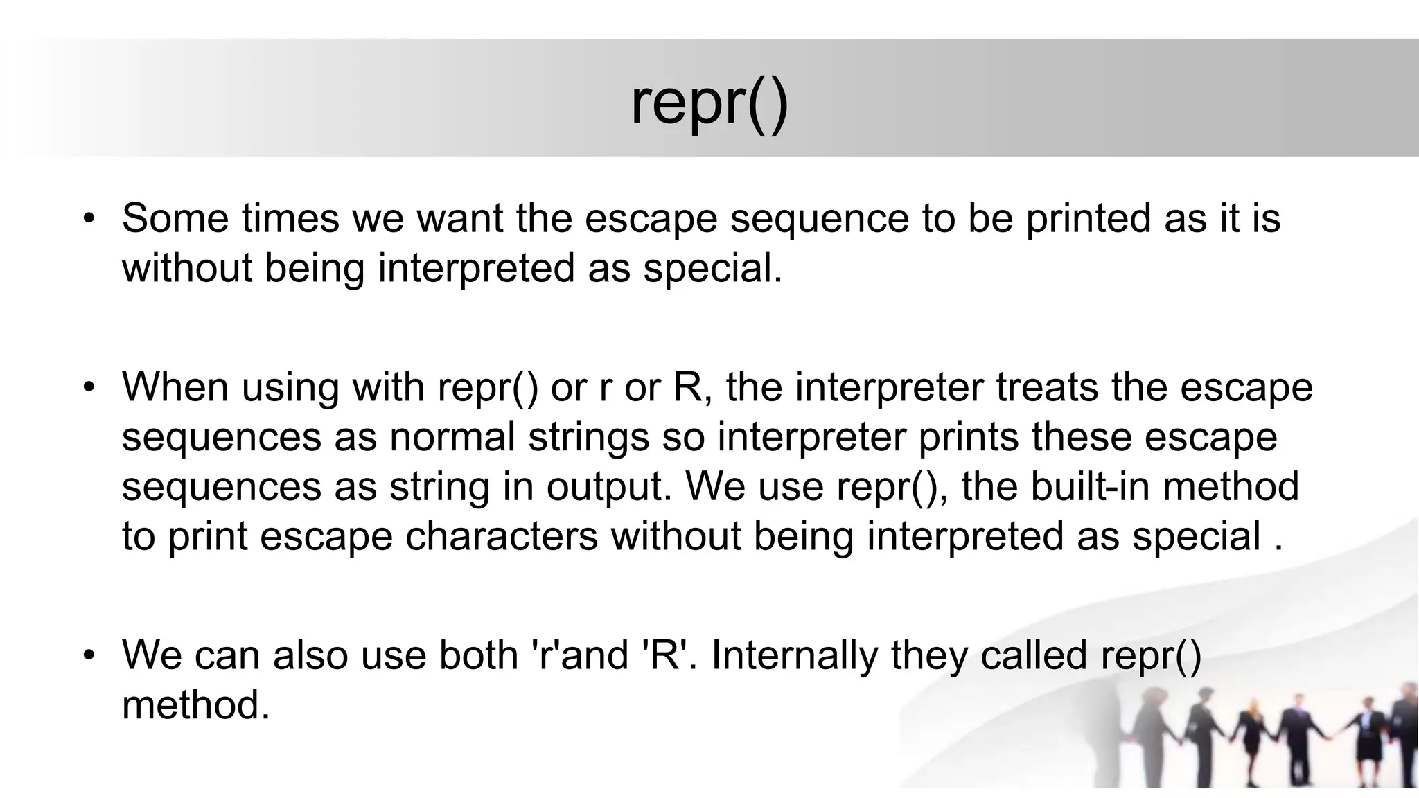 repr()
• Some times we want the escape sequence to be printed as it is
without being interpreted as special.
• When using with repr() or r or R, the interpreter treats the escape
sequences as normal strings so interpreter prints these escape
sequences as string in output. We use repr(), the built-in method
to print escape characters without being interpreted as special .
• We can also use both 'r'and 'R'. Internally they called repr()
method.
 
