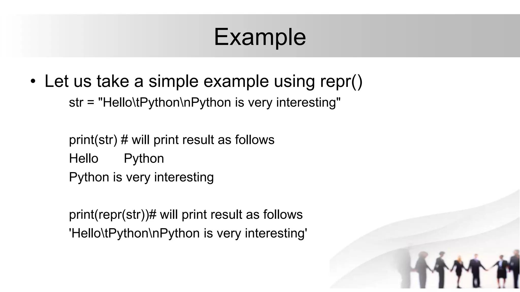 Example
• Let us take a simple example using repr()
str = "HellotPythonnPython is very interesting"
print(str) # will print result as follows
Hello Python
Python is very interesting
print(repr(str))# will print result as follows
'HellotPythonnPython is very interesting'
 
