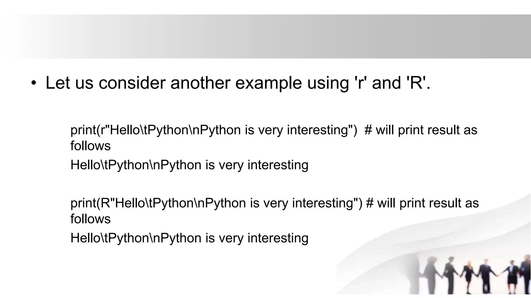 • Let us consider another example using 'r' and 'R'.
print(r"HellotPythonnPython is very interesting") # will print result as
follows
HellotPythonnPython is very interesting
print(R"HellotPythonnPython is very interesting") # will print result as
follows
HellotPythonnPython is very interesting
 