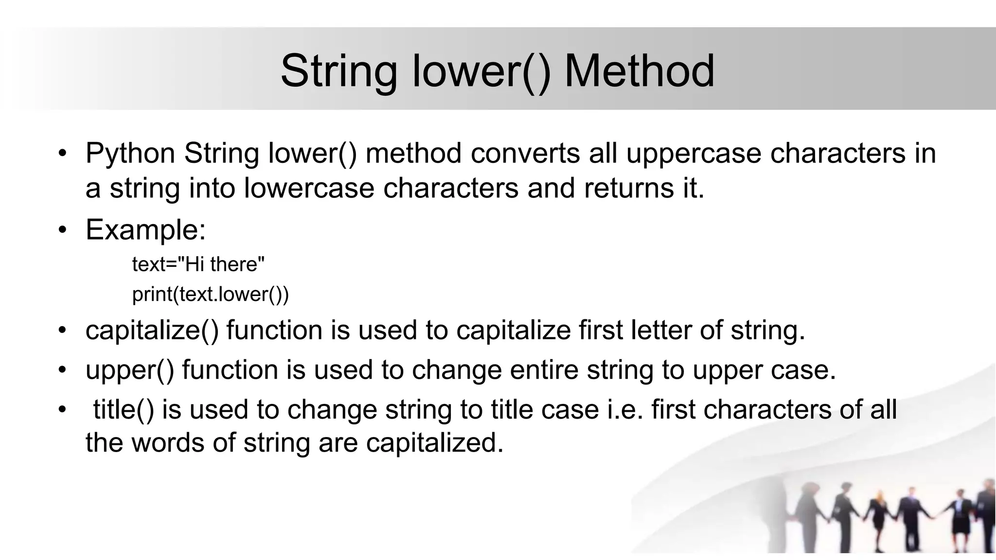 String lower() Method
• Python String lower() method converts all uppercase characters in
a string into lowercase characters and returns it.
• Example:
text="Hi there"
print(text.lower())
• capitalize() function is used to capitalize first letter of string.
• upper() function is used to change entire string to upper case.
• title() is used to change string to title case i.e. first characters of all
the words of string are capitalized.
 