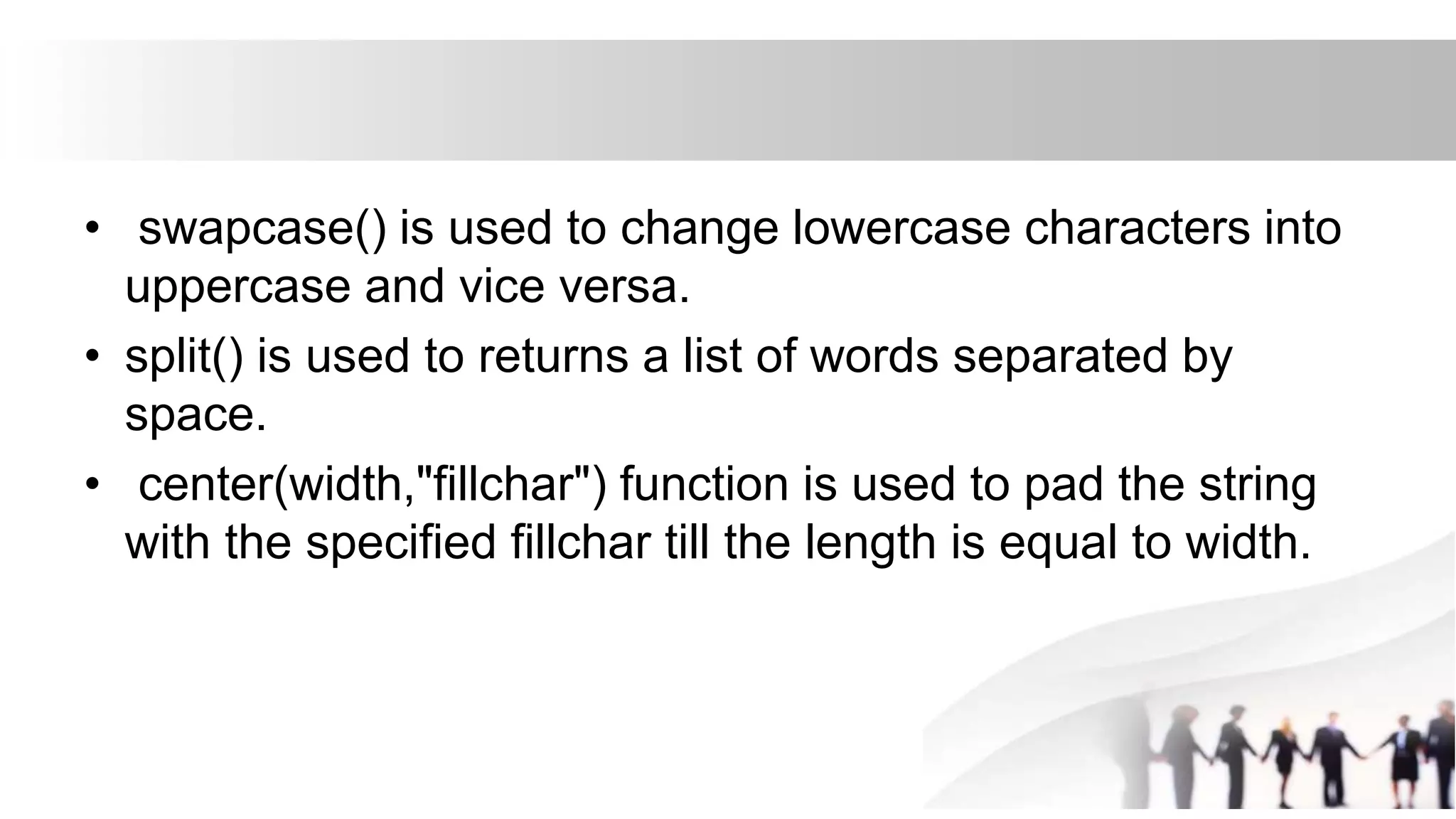 • swapcase() is used to change lowercase characters into
uppercase and vice versa.
• split() is used to returns a list of words separated by
space.
• center(width,"fillchar") function is used to pad the string
with the specified fillchar till the length is equal to width.
 