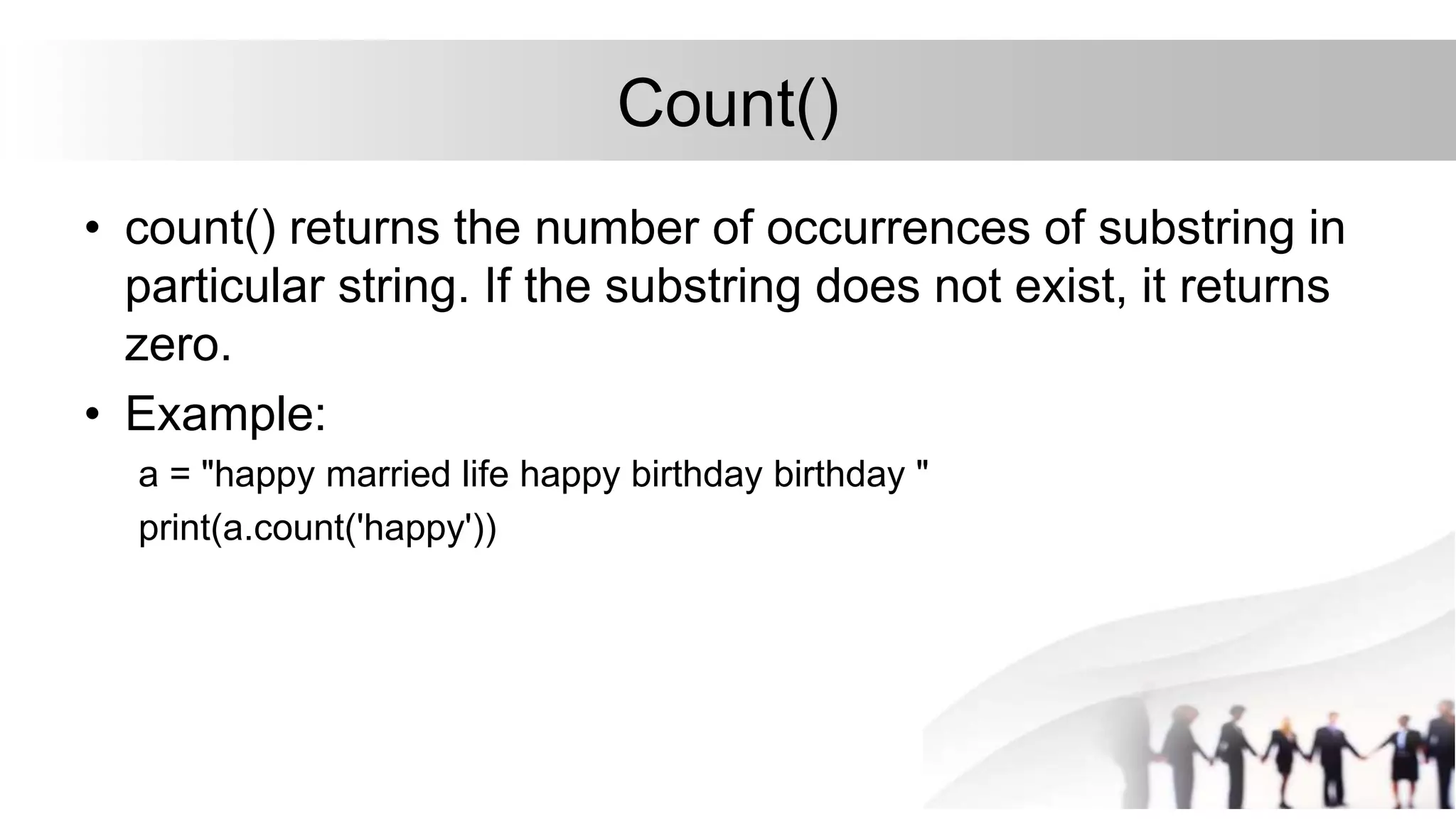 Count()
• count() returns the number of occurrences of substring in
particular string. If the substring does not exist, it returns
zero.
• Example:
a = "happy married life happy birthday birthday "
print(a.count('happy'))
 