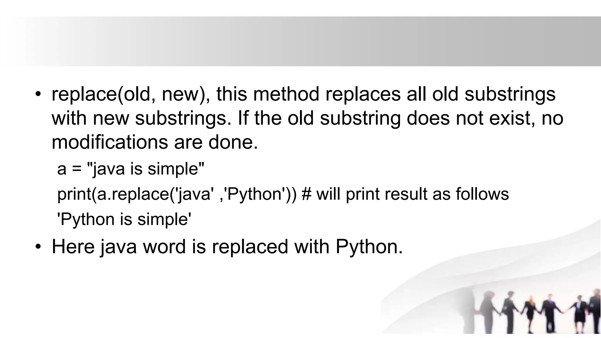 • replace(old, new), this method replaces all old substrings
with new substrings. If the old substring does not exist, no
modifications are done.
a = "java is simple"
print(a.replace('java' ,'Python')) # will print result as follows
'Python is simple'
• Here java word is replaced with Python.
 