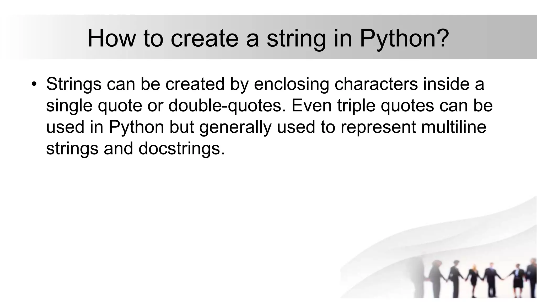 How to create a string in Python?
• Strings can be created by enclosing characters inside a
single quote or double-quotes. Even triple quotes can be
used in Python but generally used to represent multiline
strings and docstrings.
 