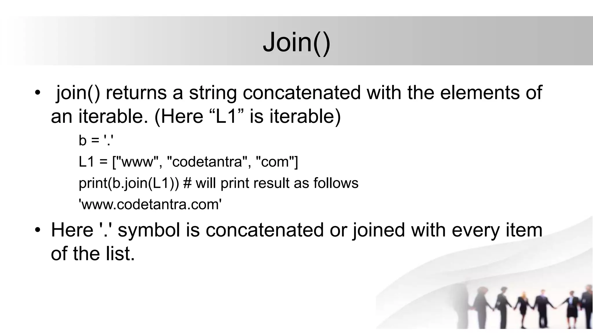 Join()
• join() returns a string concatenated with the elements of
an iterable. (Here “L1” is iterable)
b = '.'
L1 = ["www", "codetantra", "com"]
print(b.join(L1)) # will print result as follows
'www.codetantra.com'
• Here '.' symbol is concatenated or joined with every item
of the list.
 