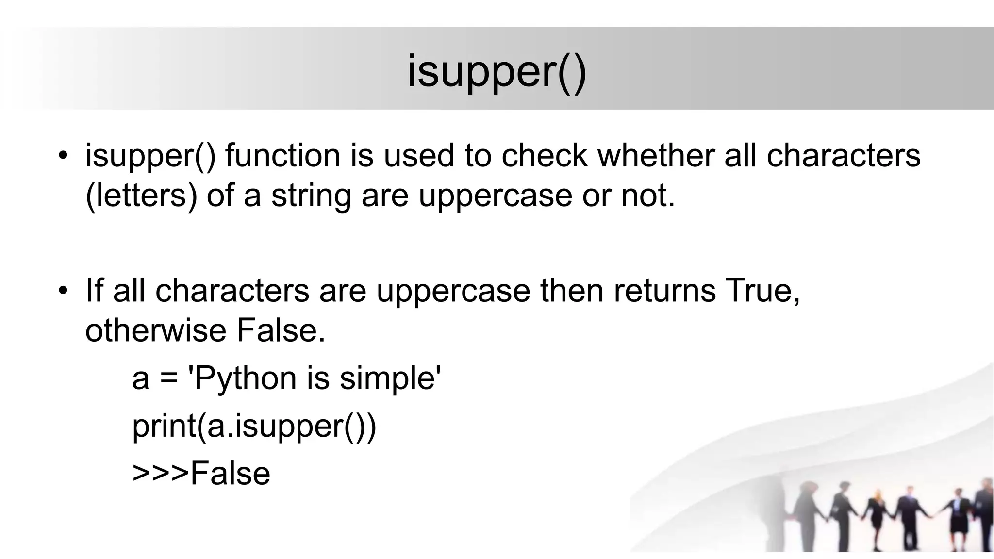 isupper()
• isupper() function is used to check whether all characters
(letters) of a string are uppercase or not.
• If all characters are uppercase then returns True,
otherwise False.
a = 'Python is simple'
print(a.isupper())
>>>False
 