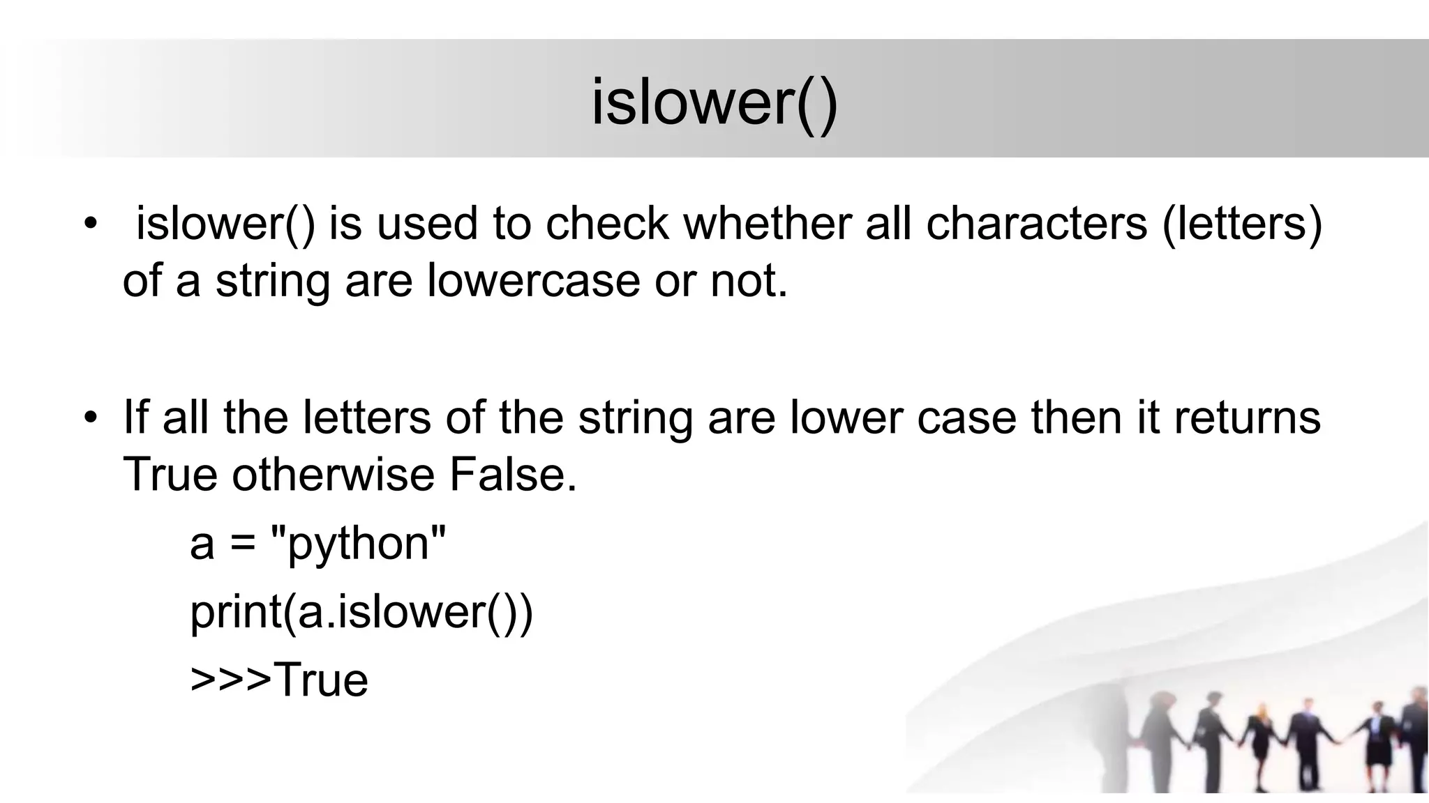 islower()
• islower() is used to check whether all characters (letters)
of a string are lowercase or not.
• If all the letters of the string are lower case then it returns
True otherwise False.
a = "python"
print(a.islower())
>>>True
 