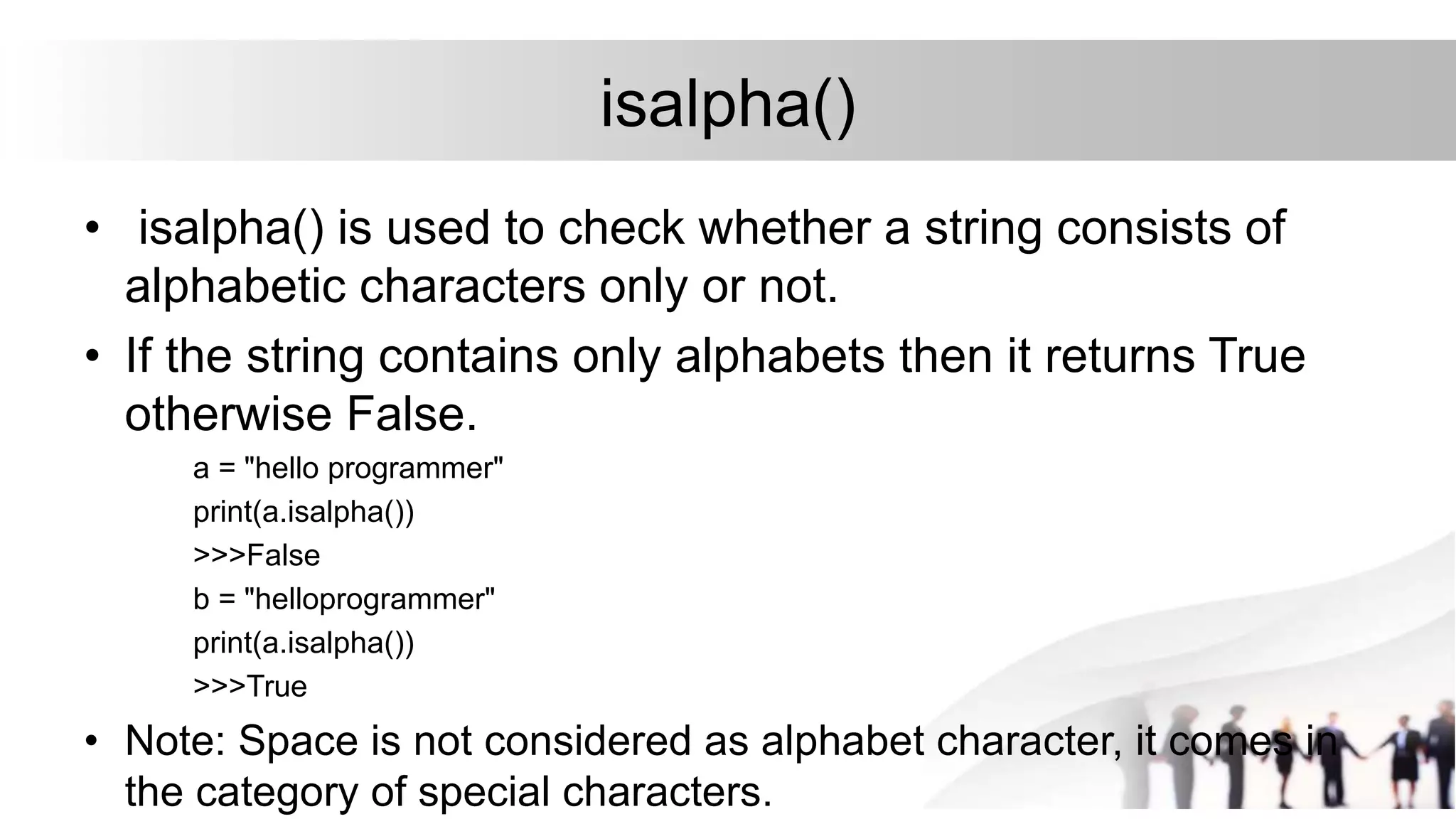 isalpha()
• isalpha() is used to check whether a string consists of
alphabetic characters only or not.
• If the string contains only alphabets then it returns True
otherwise False.
a = "hello programmer"
print(a.isalpha())
>>>False
b = "helloprogrammer"
print(a.isalpha())
>>>True
• Note: Space is not considered as alphabet character, it comes in
the category of special characters.
 