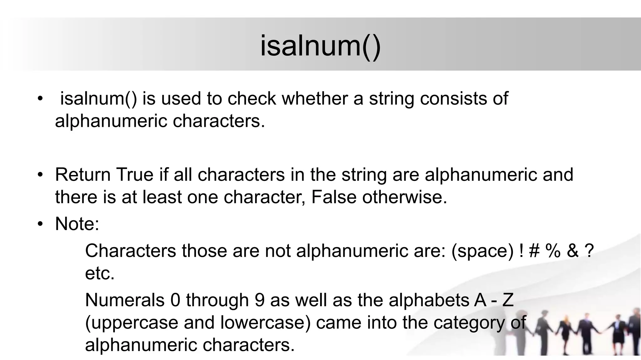 isalnum()
• isalnum() is used to check whether a string consists of
alphanumeric characters.
• Return True if all characters in the string are alphanumeric and
there is at least one character, False otherwise.
• Note:
Characters those are not alphanumeric are: (space) ! # % & ?
etc.
Numerals 0 through 9 as well as the alphabets A - Z
(uppercase and lowercase) came into the category of
alphanumeric characters.
 