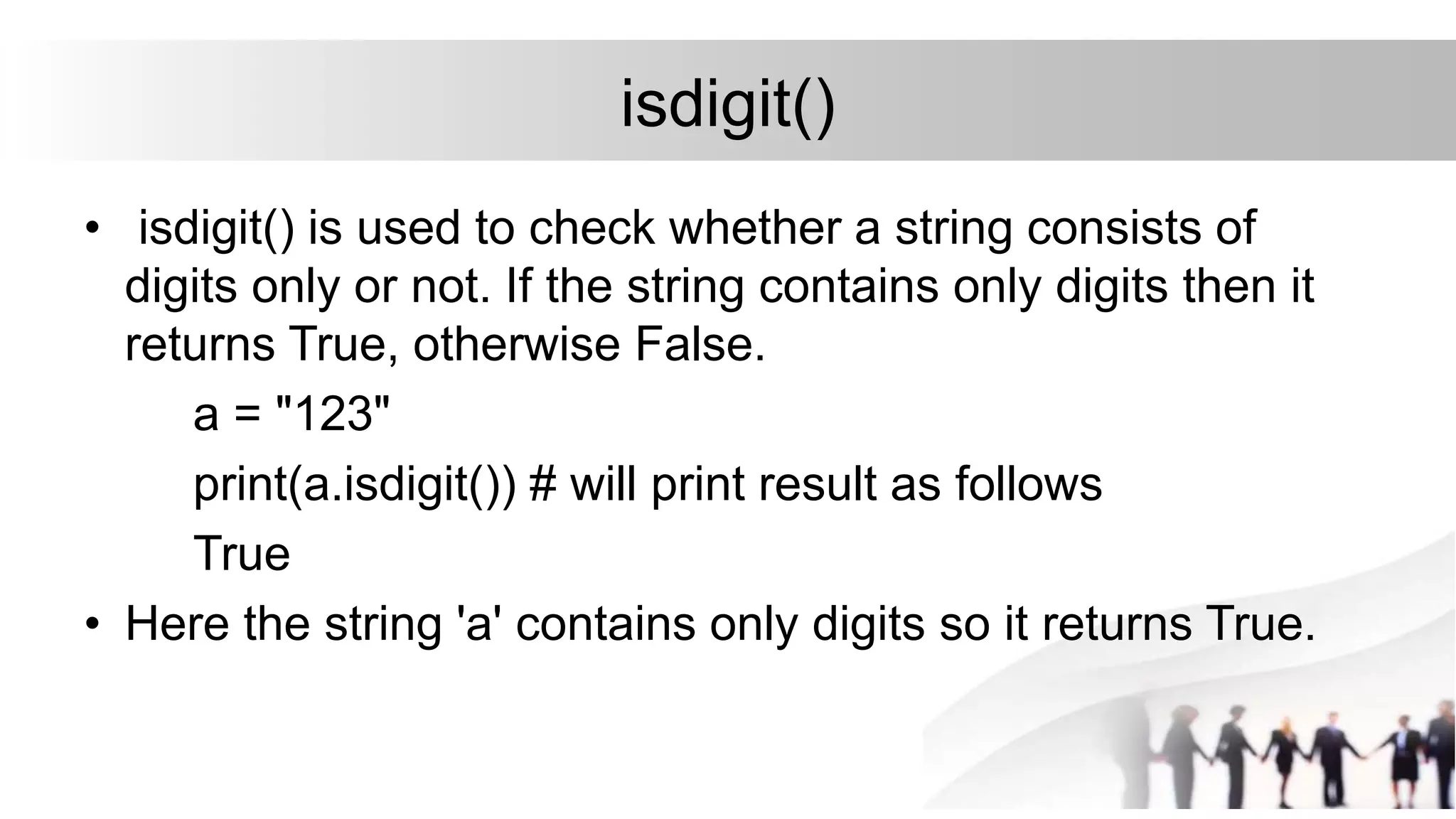 isdigit()
• isdigit() is used to check whether a string consists of
digits only or not. If the string contains only digits then it
returns True, otherwise False.
a = "123"
print(a.isdigit()) # will print result as follows
True
• Here the string 'a' contains only digits so it returns True.
 