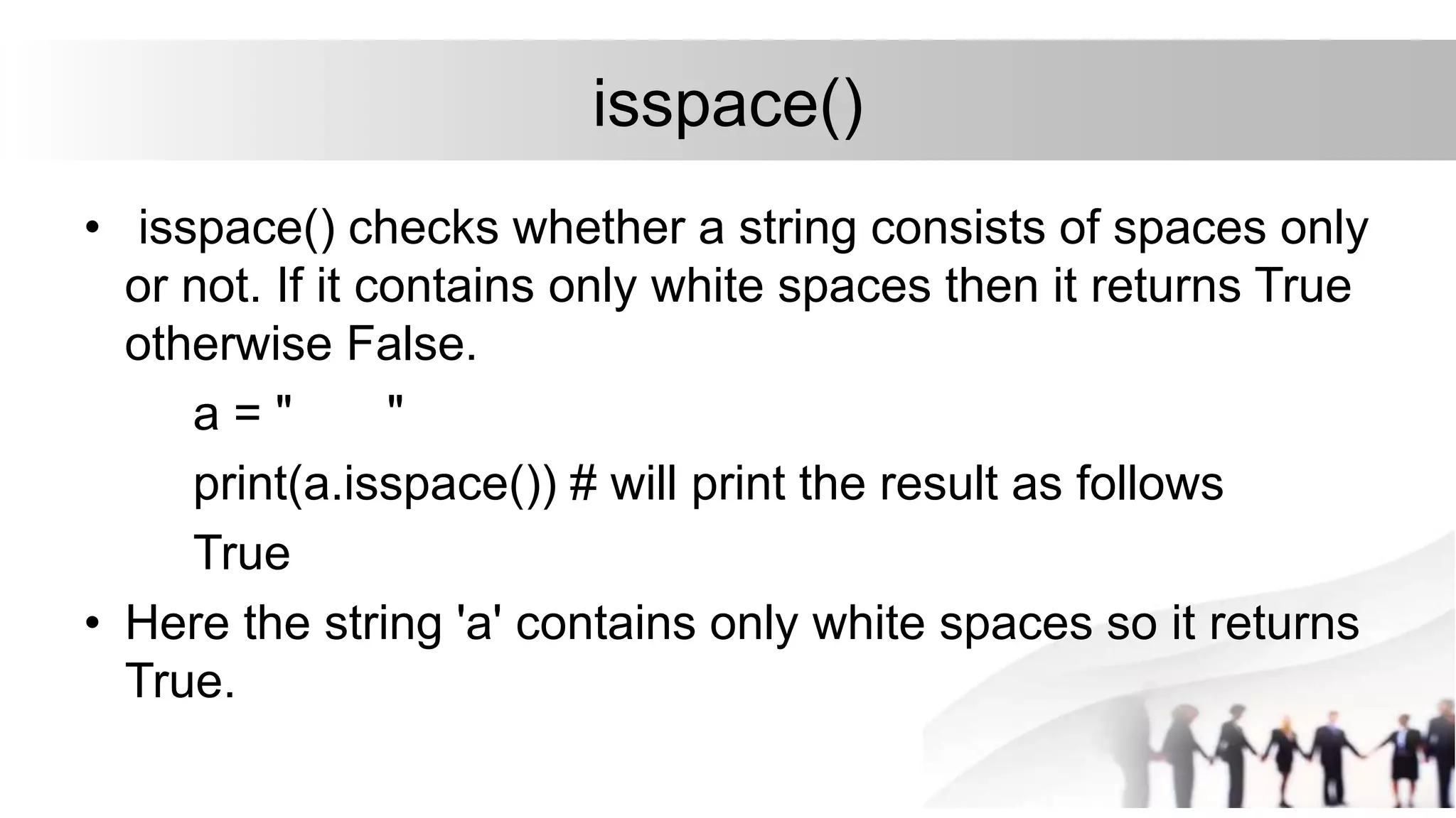 isspace()
• isspace() checks whether a string consists of spaces only
or not. If it contains only white spaces then it returns True
otherwise False.
a = " "
print(a.isspace()) # will print the result as follows
True
• Here the string 'a' contains only white spaces so it returns
True.
 
