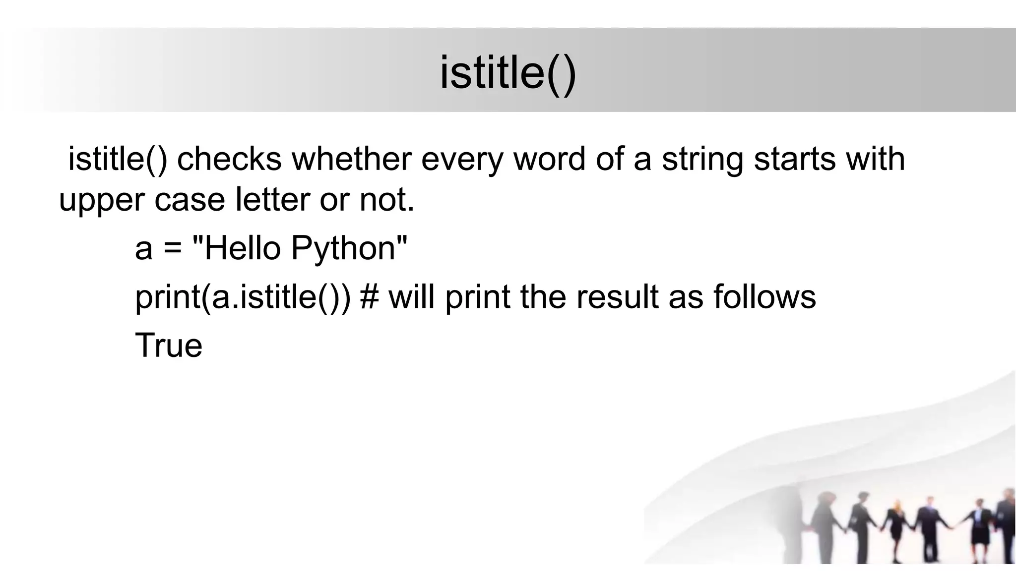 istitle()
istitle() checks whether every word of a string starts with
upper case letter or not.
a = "Hello Python"
print(a.istitle()) # will print the result as follows
True
 