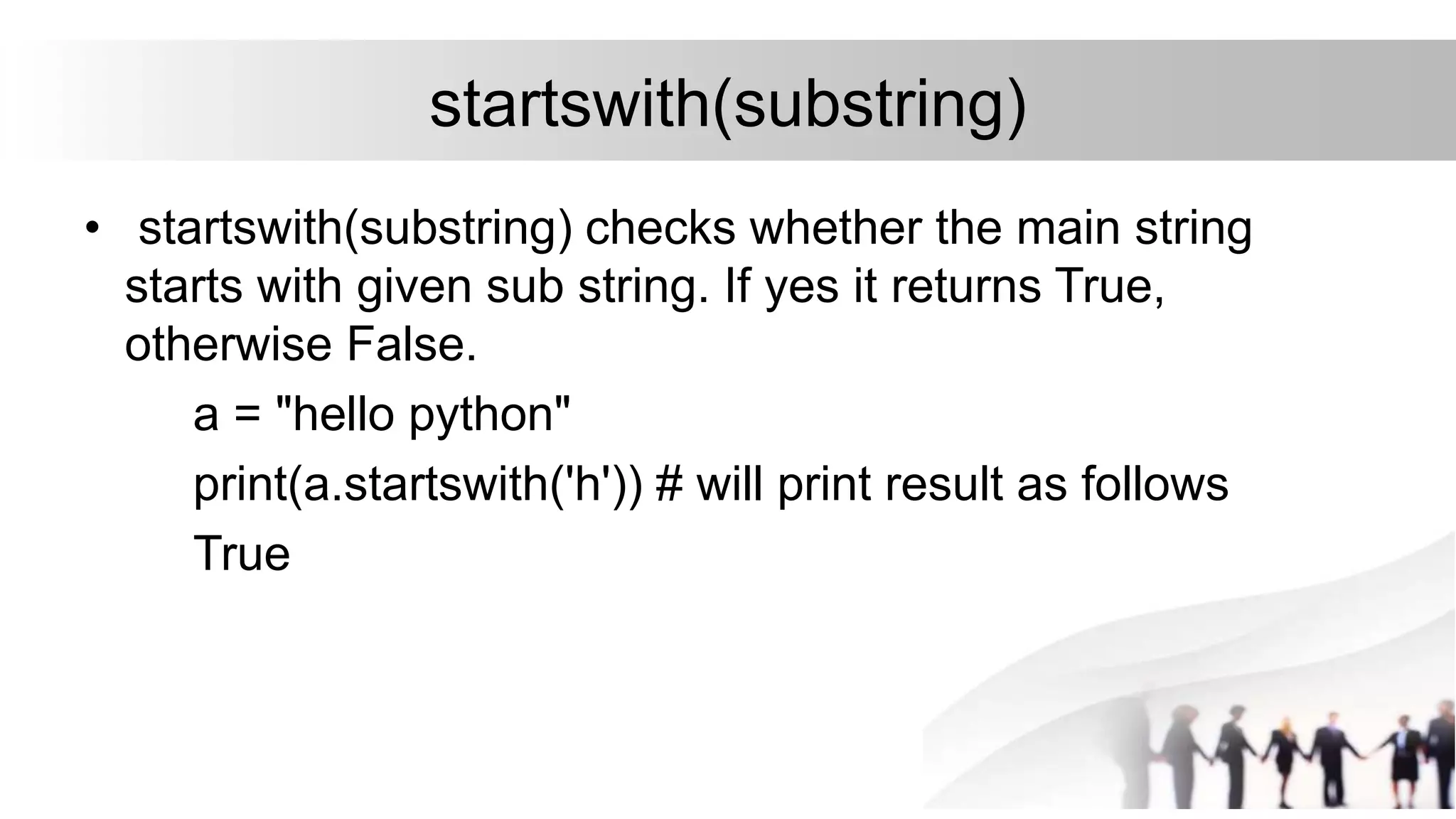 startswith(substring)
• startswith(substring) checks whether the main string
starts with given sub string. If yes it returns True,
otherwise False.
a = "hello python"
print(a.startswith('h')) # will print result as follows
True
 