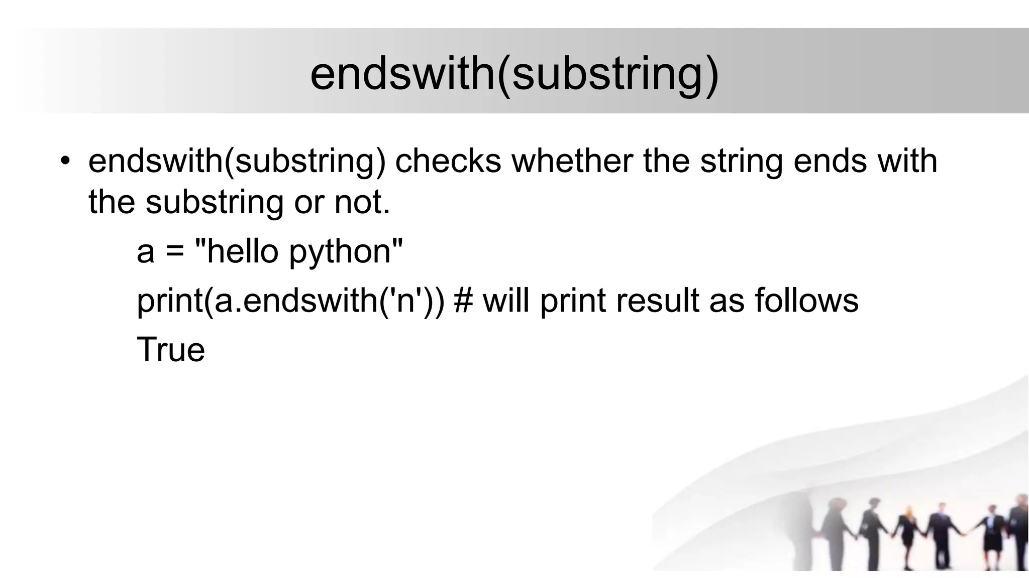 endswith(substring)
• endswith(substring) checks whether the string ends with
the substring or not.
a = "hello python"
print(a.endswith('n')) # will print result as follows
True
 