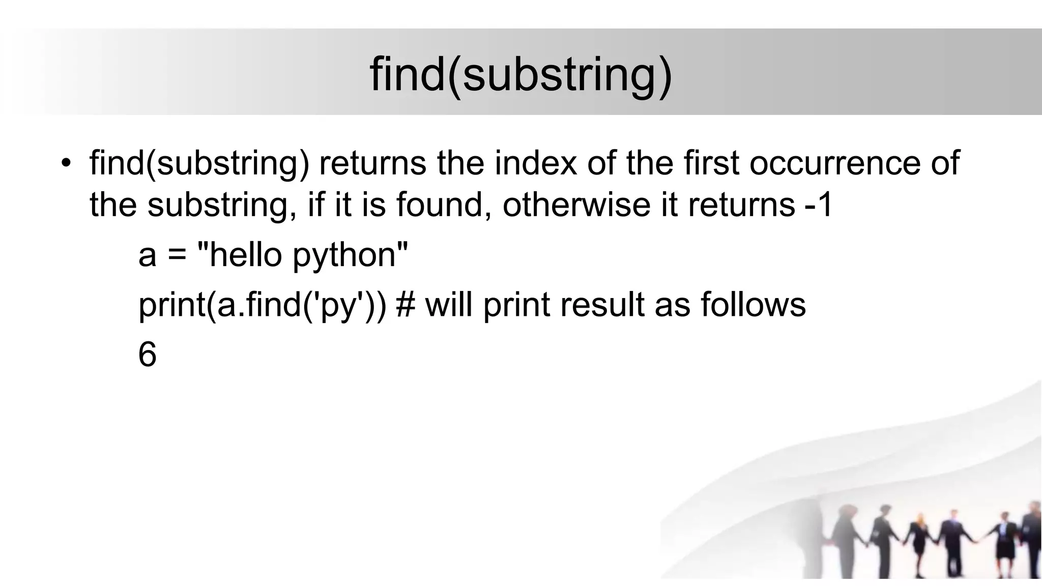 find(substring)
• find(substring) returns the index of the first occurrence of
the substring, if it is found, otherwise it returns -1
a = "hello python"
print(a.find('py')) # will print result as follows
6
 