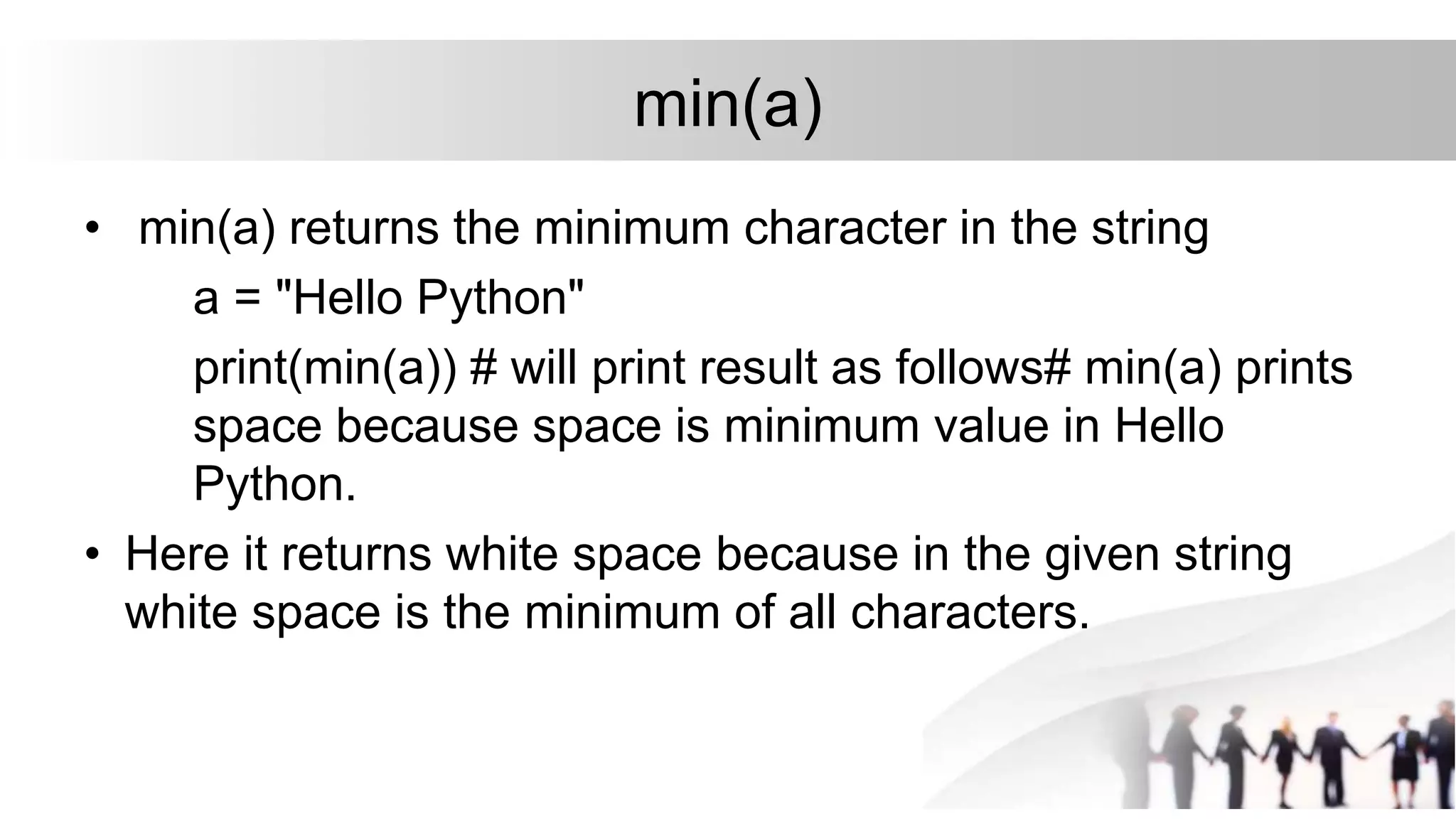 min(a)
• min(a) returns the minimum character in the string
a = "Hello Python"
print(min(a)) # will print result as follows# min(a) prints
space because space is minimum value in Hello
Python.
• Here it returns white space because in the given string
white space is the minimum of all characters.
 