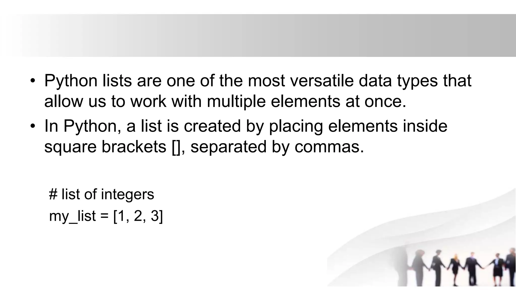 • Python lists are one of the most versatile data types that
allow us to work with multiple elements at once.
• In Python, a list is created by placing elements inside
square brackets [], separated by commas.
# list of integers
my_list = [1, 2, 3]
 