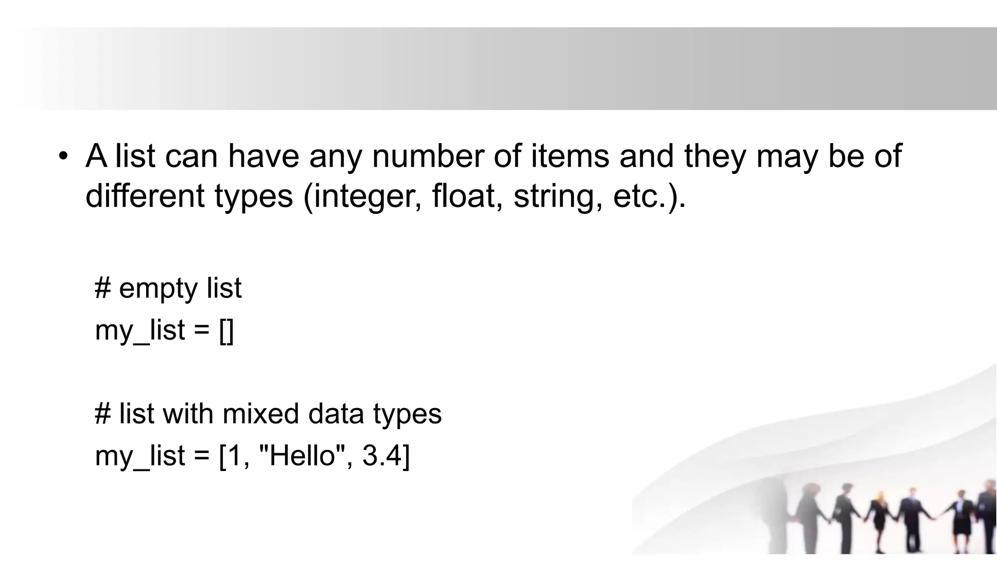 • A list can have any number of items and they may be of
different types (integer, float, string, etc.).
# empty list
my_list = []
# list with mixed data types
my_list = [1, "Hello", 3.4]
 