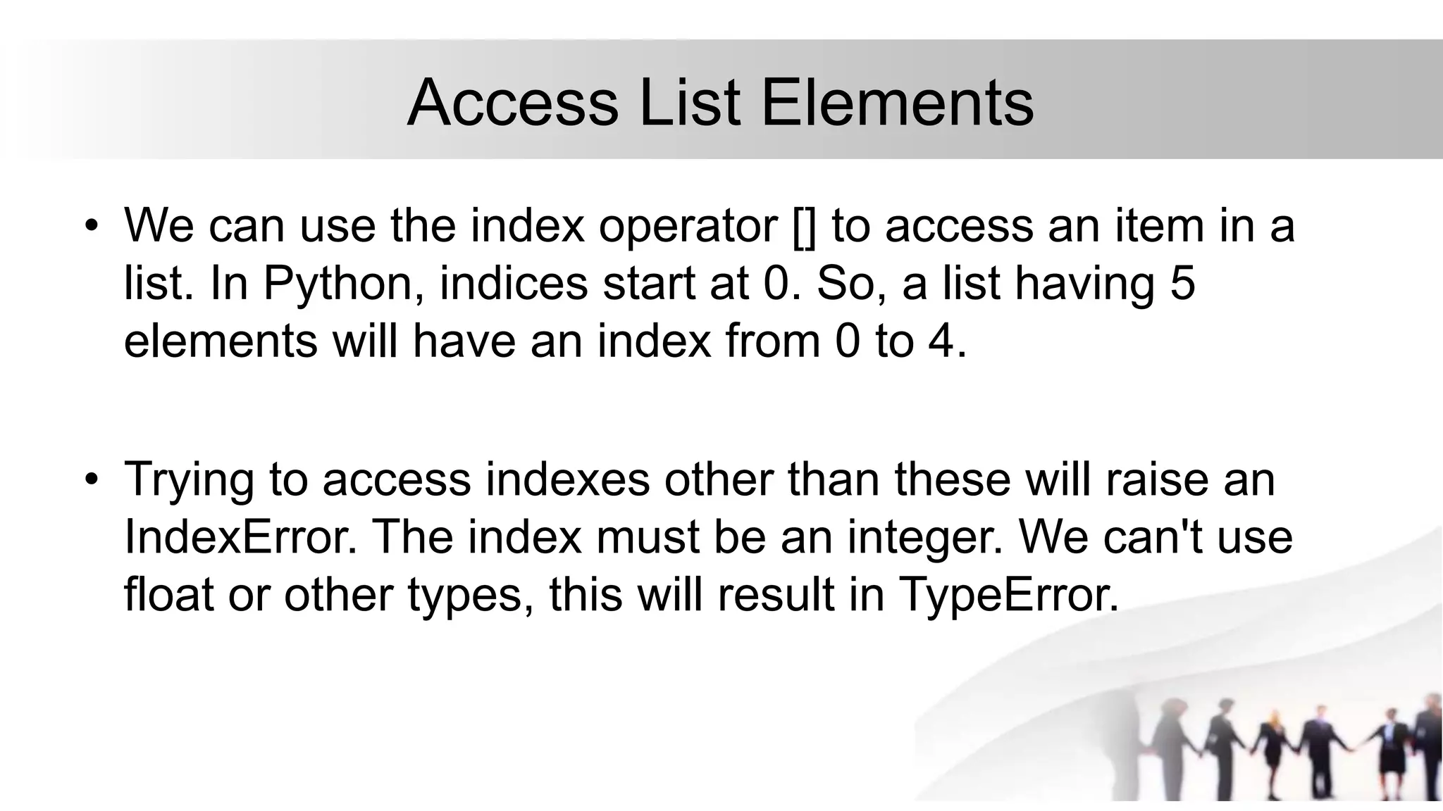 Access List Elements
• We can use the index operator [] to access an item in a
list. In Python, indices start at 0. So, a list having 5
elements will have an index from 0 to 4.
• Trying to access indexes other than these will raise an
IndexError. The index must be an integer. We can't use
float or other types, this will result in TypeError.
 