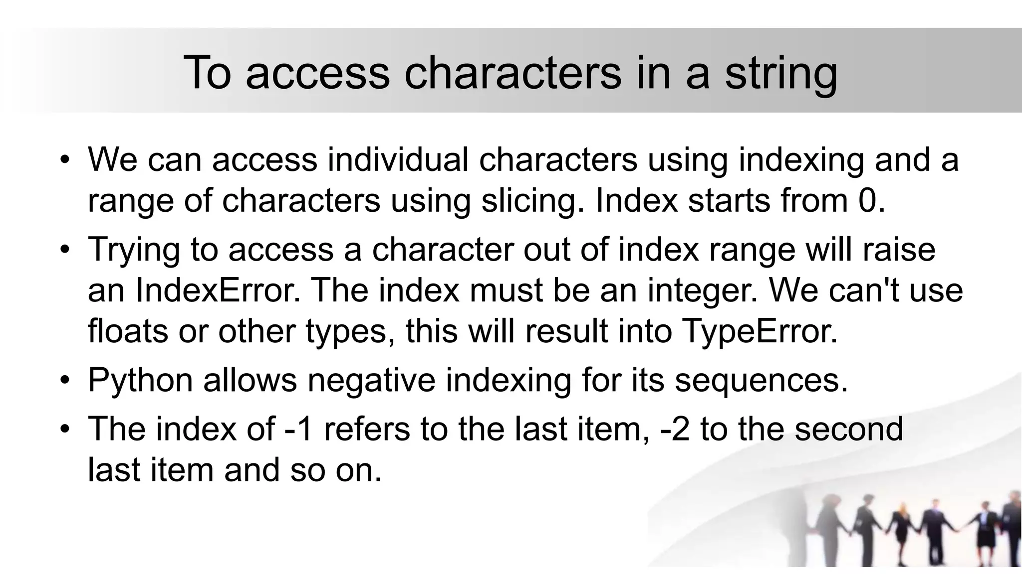 To access characters in a string
• We can access individual characters using indexing and a
range of characters using slicing. Index starts from 0.
• Trying to access a character out of index range will raise
an IndexError. The index must be an integer. We can't use
floats or other types, this will result into TypeError.
• Python allows negative indexing for its sequences.
• The index of -1 refers to the last item, -2 to the second
last item and so on.
 