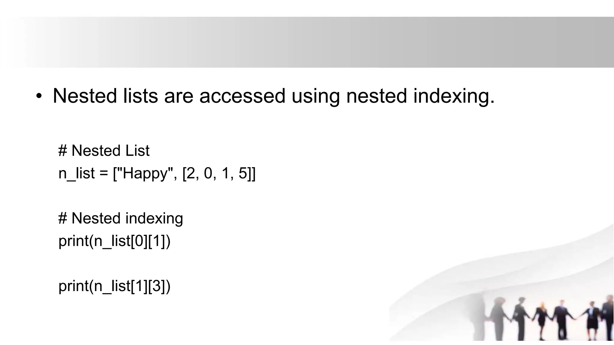 • Nested lists are accessed using nested indexing.
# Nested List
n_list = ["Happy", [2, 0, 1, 5]]
# Nested indexing
print(n_list[0][1])
print(n_list[1][3])
 
