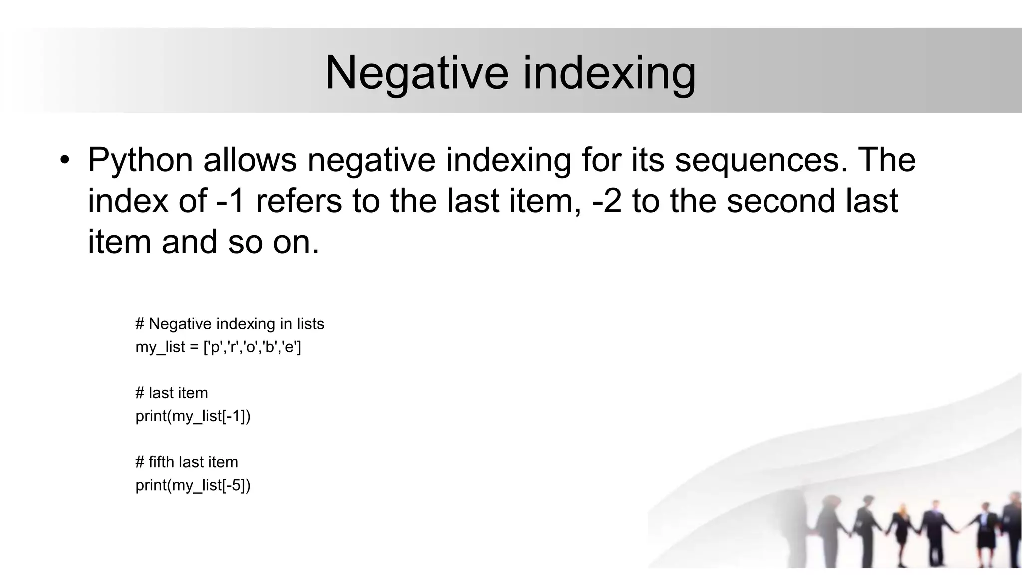 Negative indexing
• Python allows negative indexing for its sequences. The
index of -1 refers to the last item, -2 to the second last
item and so on.
# Negative indexing in lists
my_list = ['p','r','o','b','e']
# last item
print(my_list[-1])
# fifth last item
print(my_list[-5])
 