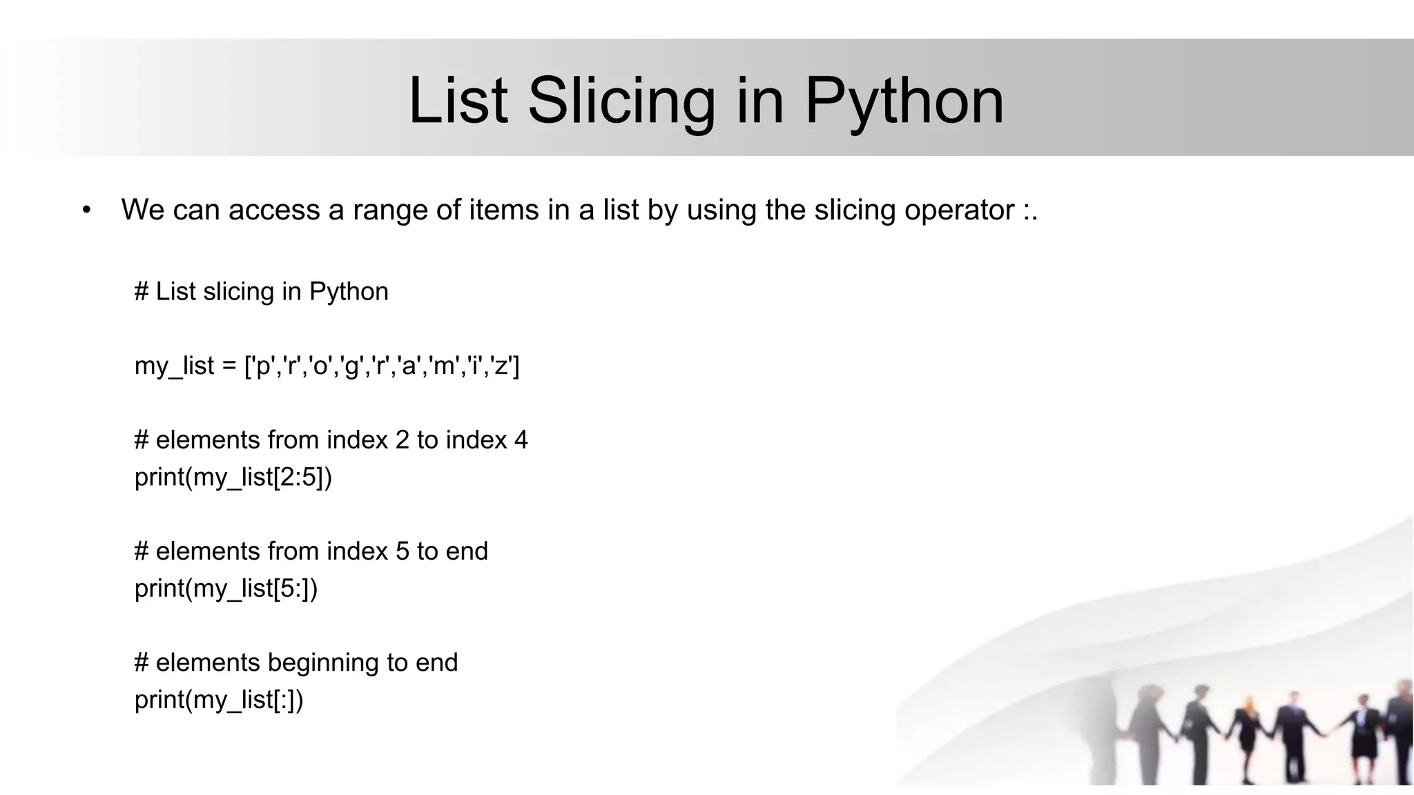 List Slicing in Python
• We can access a range of items in a list by using the slicing operator :.
# List slicing in Python
my_list = ['p','r','o','g','r','a','m','i','z']
# elements from index 2 to index 4
print(my_list[2:5])
# elements from index 5 to end
print(my_list[5:])
# elements beginning to end
print(my_list[:])
 