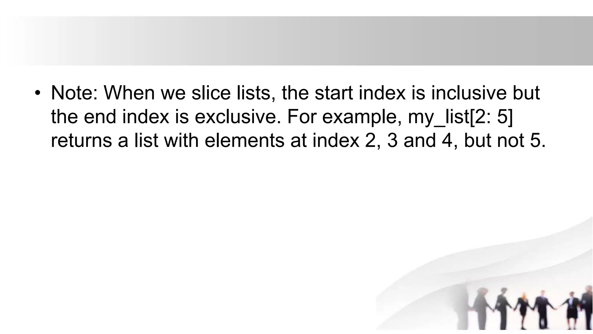 • Note: When we slice lists, the start index is inclusive but
the end index is exclusive. For example, my_list[2: 5]
returns a list with elements at index 2, 3 and 4, but not 5.
 