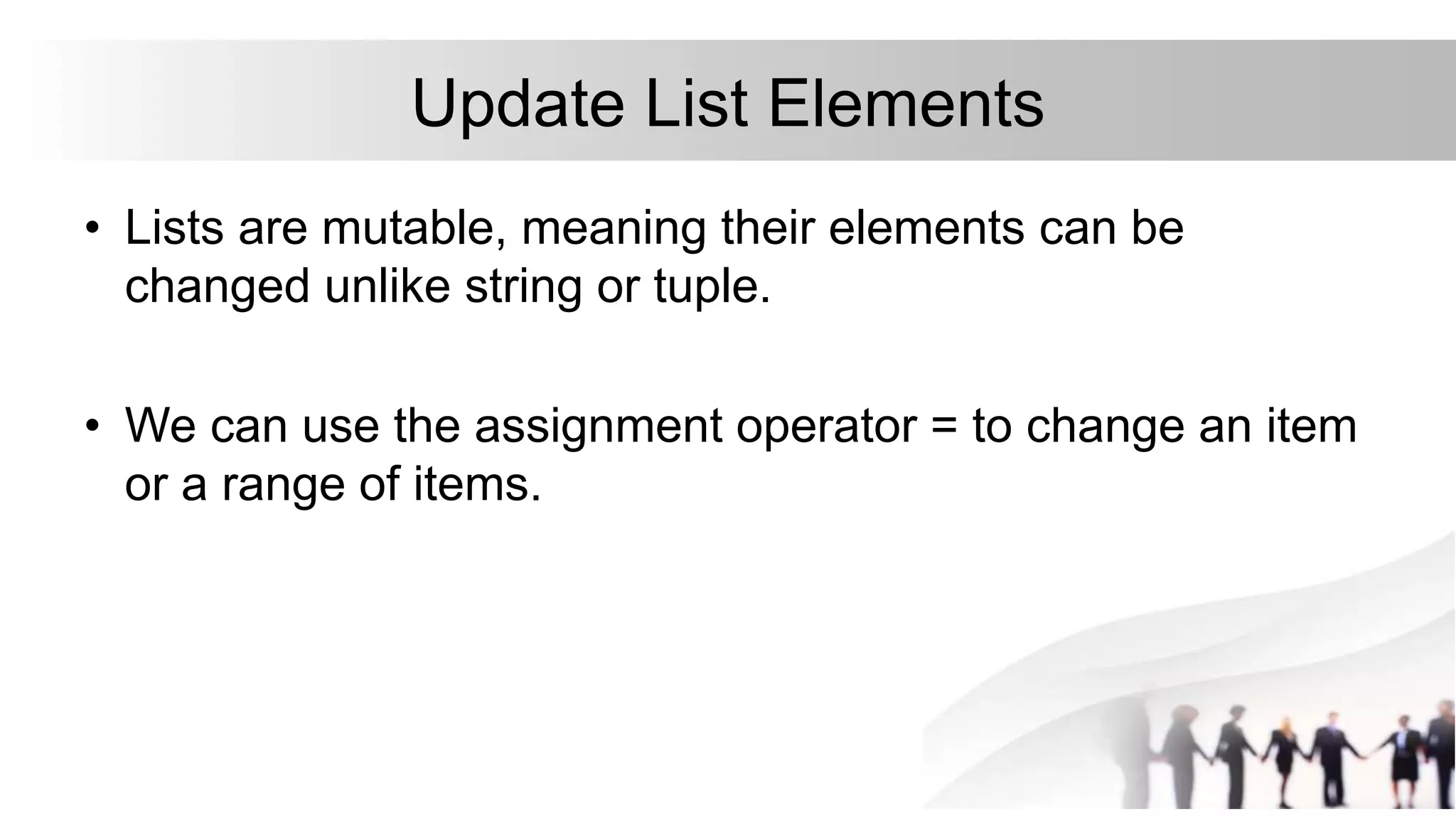 Update List Elements
• Lists are mutable, meaning their elements can be
changed unlike string or tuple.
• We can use the assignment operator = to change an item
or a range of items.
 