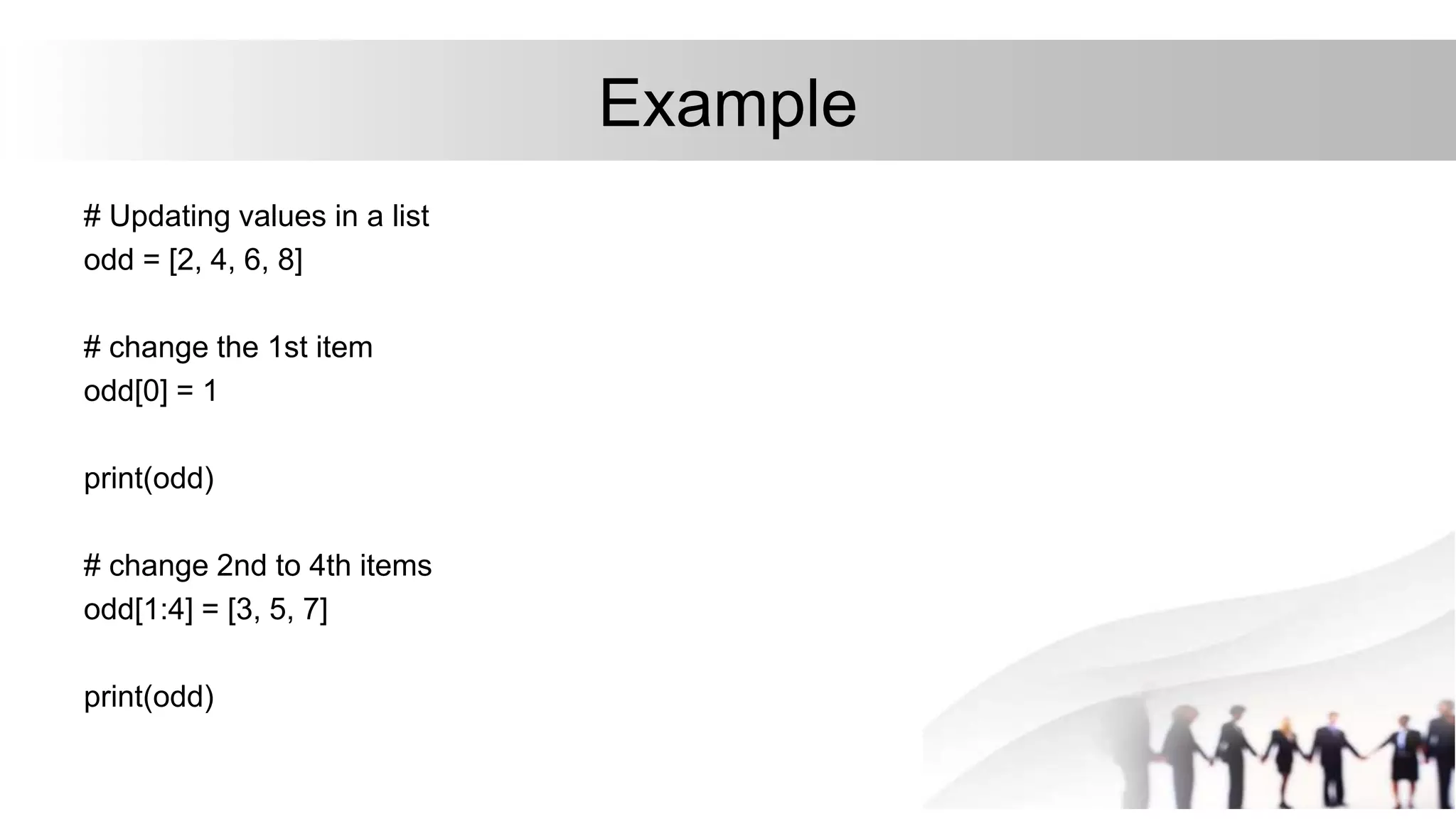 Example
# Updating values in a list
odd = [2, 4, 6, 8]
# change the 1st item
odd[0] = 1
print(odd)
# change 2nd to 4th items
odd[1:4] = [3, 5, 7]
print(odd)
 