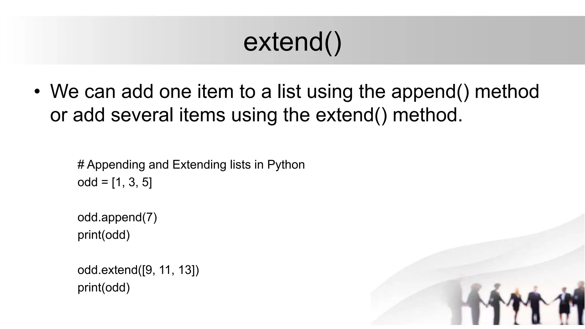 extend()
• We can add one item to a list using the append() method
or add several items using the extend() method.
# Appending and Extending lists in Python
odd = [1, 3, 5]
odd.append(7)
print(odd)
odd.extend([9, 11, 13])
print(odd)
 