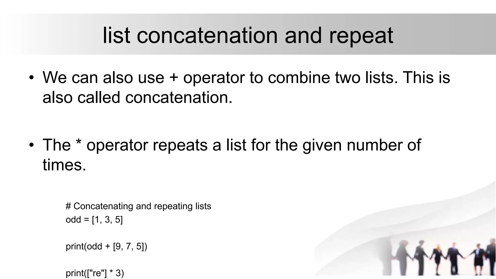 list concatenation and repeat
• We can also use + operator to combine two lists. This is
also called concatenation.
• The * operator repeats a list for the given number of
times.
# Concatenating and repeating lists
odd = [1, 3, 5]
print(odd + [9, 7, 5])
print(["re"] * 3)
 