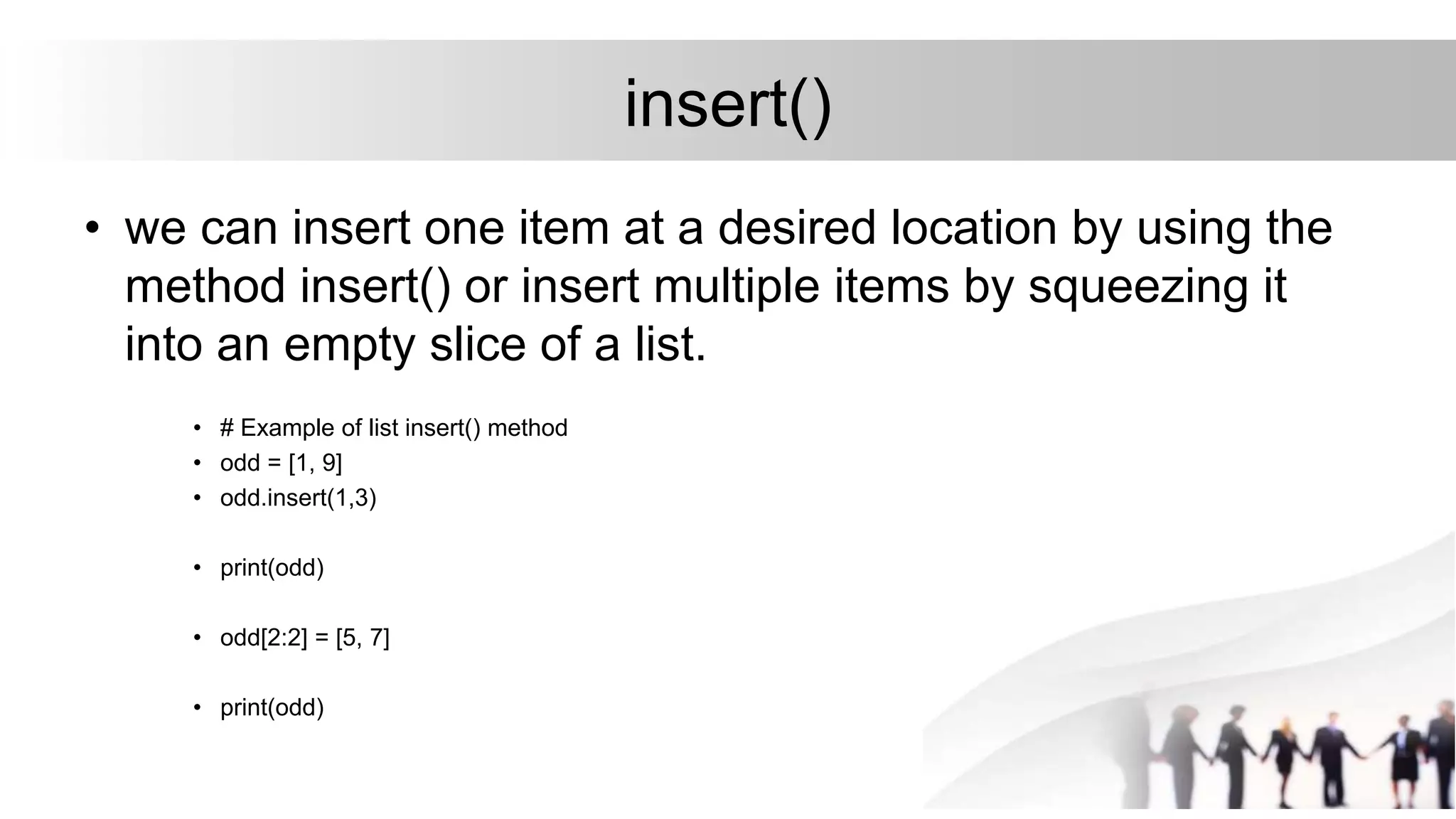 insert()
• we can insert one item at a desired location by using the
method insert() or insert multiple items by squeezing it
into an empty slice of a list.
• # Example of list insert() method
• odd = [1, 9]
• odd.insert(1,3)
• print(odd)
• odd[2:2] = [5, 7]
• print(odd)
 