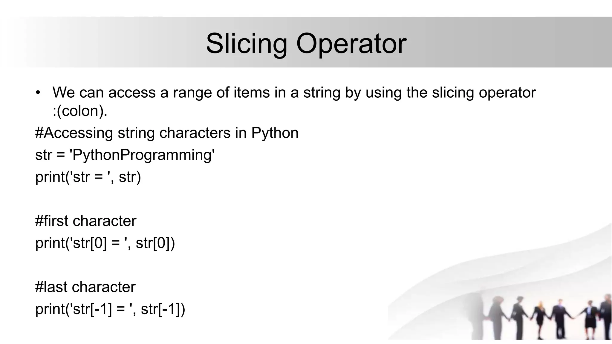 Slicing Operator
• We can access a range of items in a string by using the slicing operator
:(colon).
#Accessing string characters in Python
str = 'PythonProgramming'
print('str = ', str)
#first character
print('str[0] = ', str[0])
#last character
print('str[-1] = ', str[-1])
 