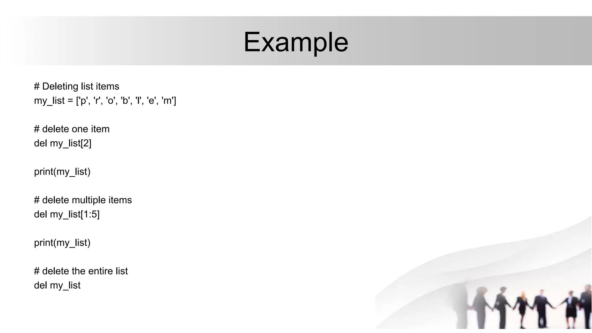 Example
# Deleting list items
my_list = ['p', 'r', 'o', 'b', 'l', 'e', 'm']
# delete one item
del my_list[2]
print(my_list)
# delete multiple items
del my_list[1:5]
print(my_list)
# delete the entire list
del my_list
 