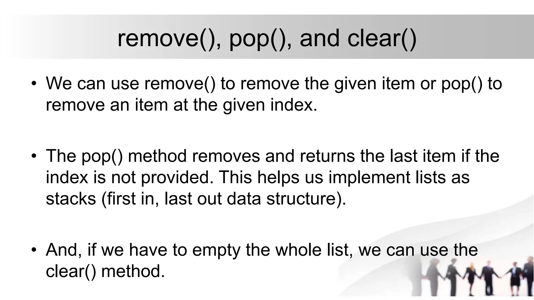 remove(), pop(), and clear()
• We can use remove() to remove the given item or pop() to
remove an item at the given index.
• The pop() method removes and returns the last item if the
index is not provided. This helps us implement lists as
stacks (first in, last out data structure).
• And, if we have to empty the whole list, we can use the
clear() method.
 