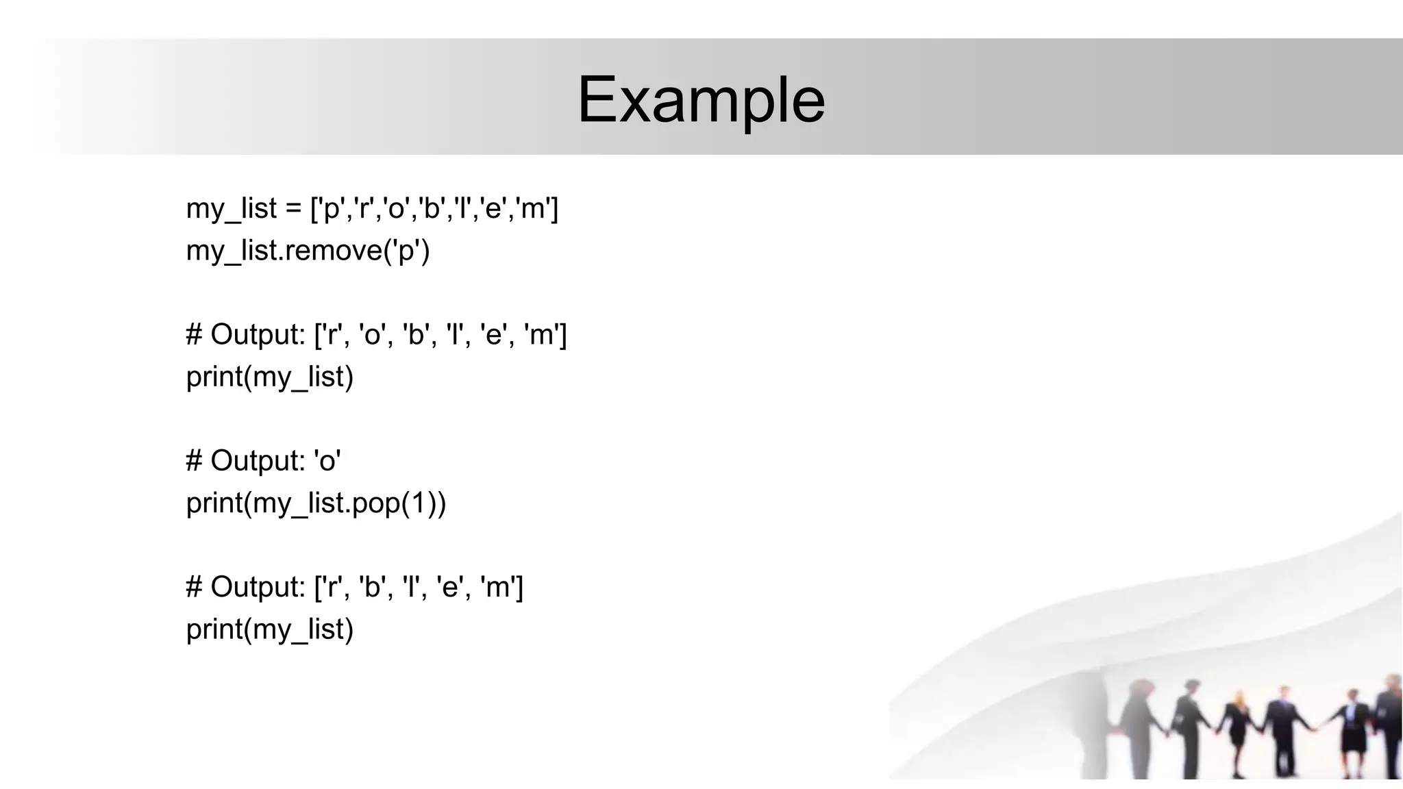 Example
my_list = ['p','r','o','b','l','e','m']
my_list.remove('p')
# Output: ['r', 'o', 'b', 'l', 'e', 'm']
print(my_list)
# Output: 'o'
print(my_list.pop(1))
# Output: ['r', 'b', 'l', 'e', 'm']
print(my_list)
 