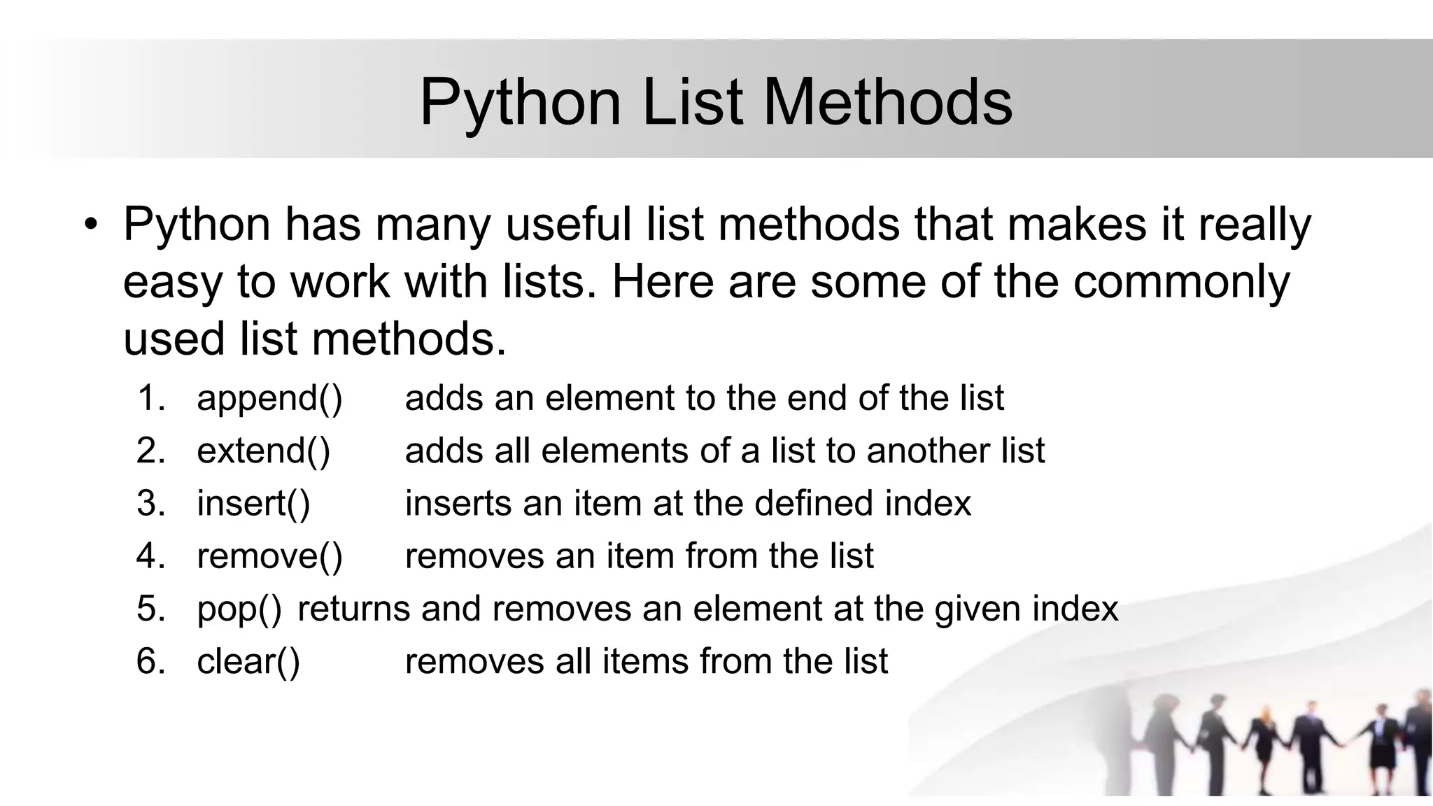 Python List Methods
• Python has many useful list methods that makes it really
easy to work with lists. Here are some of the commonly
used list methods.
1. append() adds an element to the end of the list
2. extend() adds all elements of a list to another list
3. insert() inserts an item at the defined index
4. remove() removes an item from the list
5. pop() returns and removes an element at the given index
6. clear() removes all items from the list
 