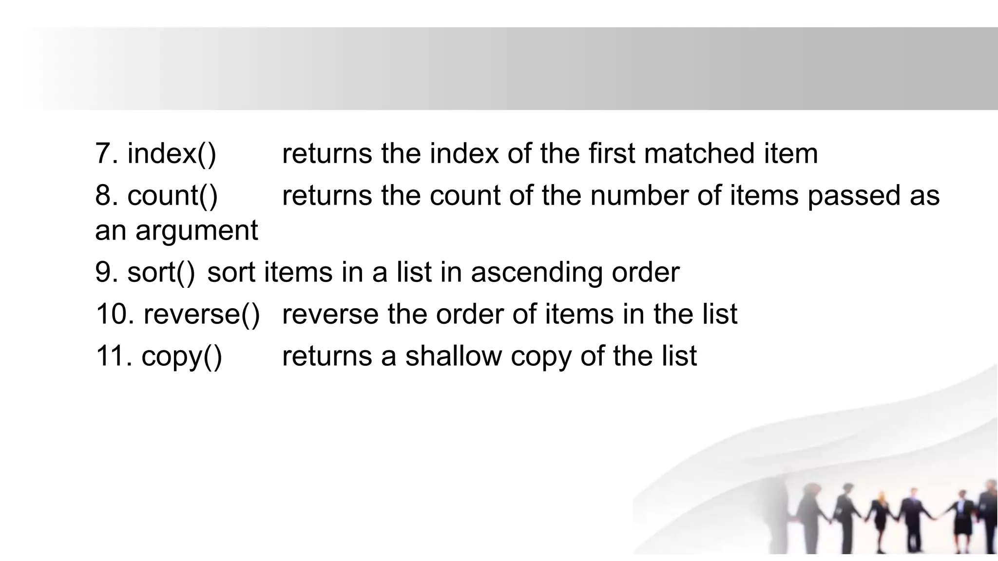 7. index() returns the index of the first matched item
8. count() returns the count of the number of items passed as
an argument
9. sort() sort items in a list in ascending order
10. reverse() reverse the order of items in the list
11. copy() returns a shallow copy of the list
 