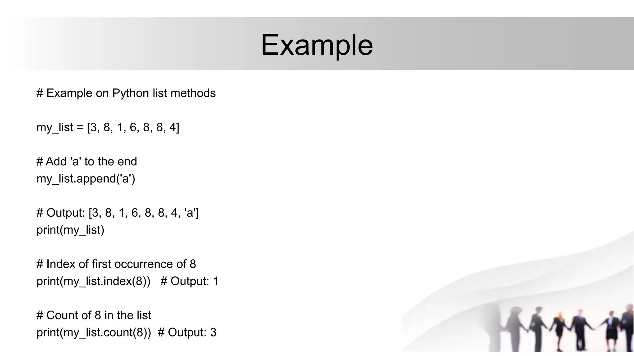 Example
# Example on Python list methods
my_list = [3, 8, 1, 6, 8, 8, 4]
# Add 'a' to the end
my_list.append('a')
# Output: [3, 8, 1, 6, 8, 8, 4, 'a']
print(my_list)
# Index of first occurrence of 8
print(my_list.index(8)) # Output: 1
# Count of 8 in the list
print(my_list.count(8)) # Output: 3
 