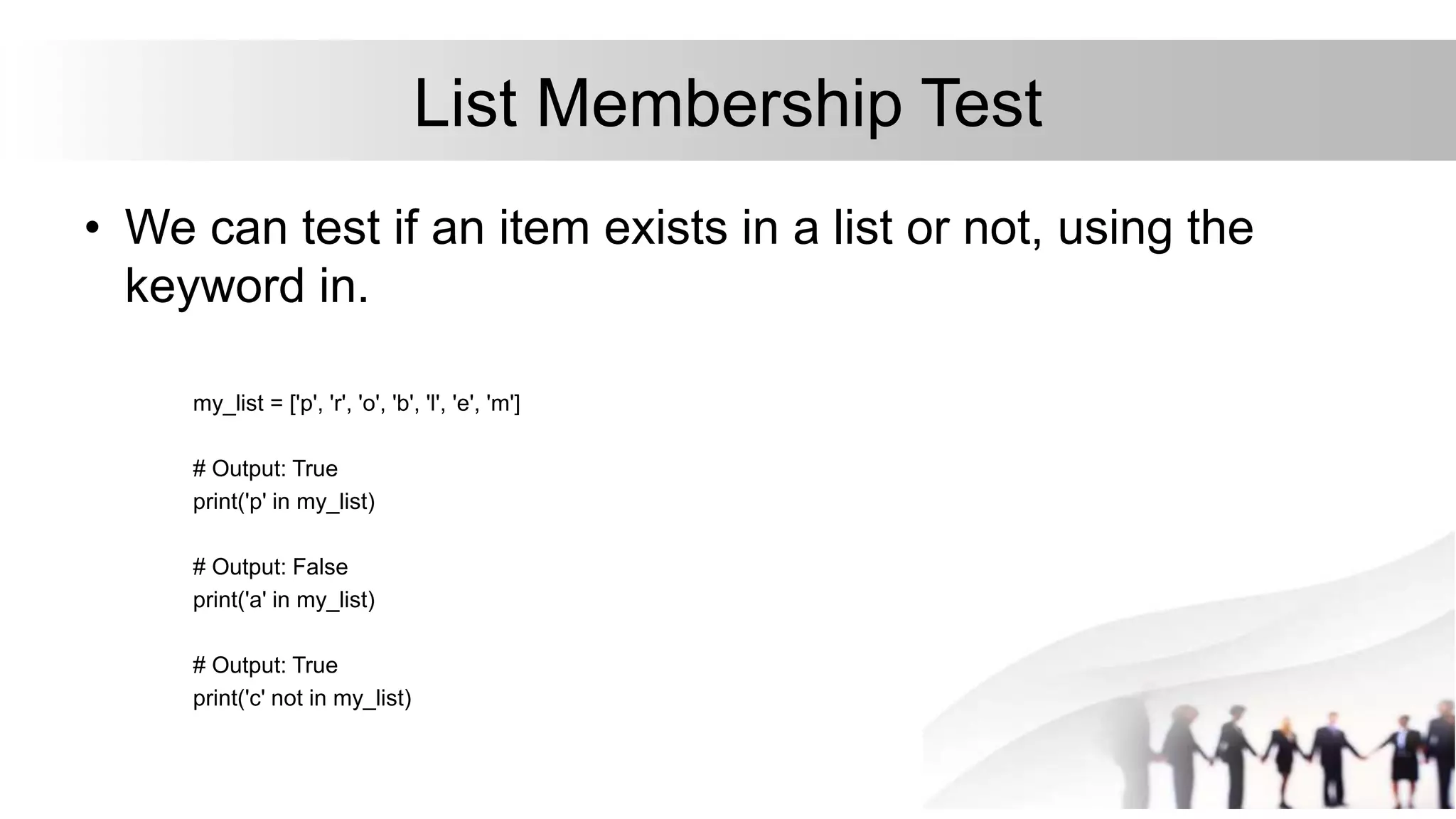 List Membership Test
• We can test if an item exists in a list or not, using the
keyword in.
my_list = ['p', 'r', 'o', 'b', 'l', 'e', 'm']
# Output: True
print('p' in my_list)
# Output: False
print('a' in my_list)
# Output: True
print('c' not in my_list)
 