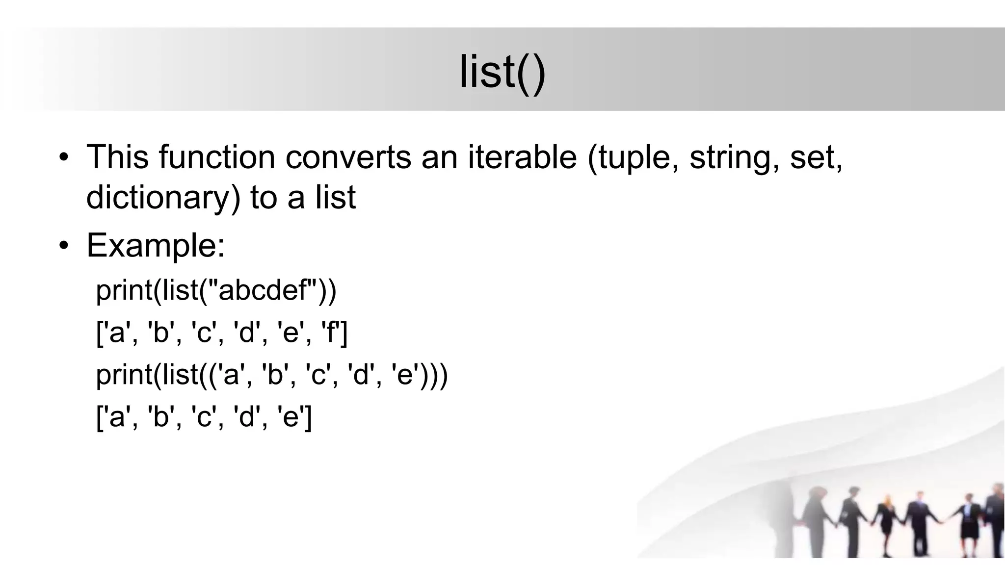 list()
• This function converts an iterable (tuple, string, set,
dictionary) to a list
• Example:
print(list("abcdef"))
['a', 'b', 'c', 'd', 'e', 'f']
print(list(('a', 'b', 'c', 'd', 'e')))
['a', 'b', 'c', 'd', 'e']
 