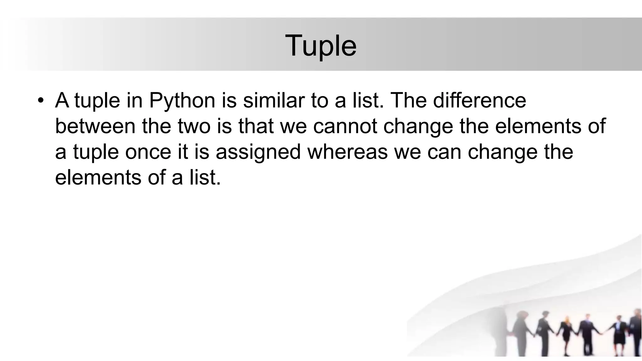 Tuple
• A tuple in Python is similar to a list. The difference
between the two is that we cannot change the elements of
a tuple once it is assigned whereas we can change the
elements of a list.
 