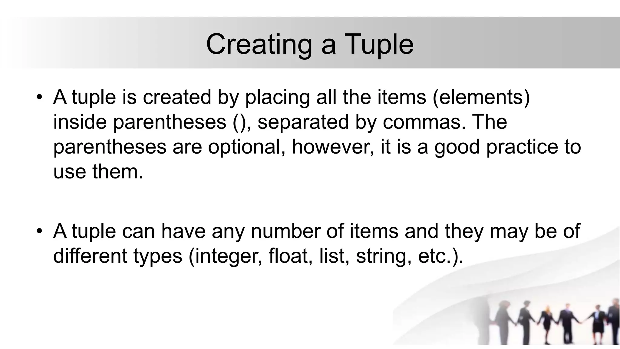 Creating a Tuple
• A tuple is created by placing all the items (elements)
inside parentheses (), separated by commas. The
parentheses are optional, however, it is a good practice to
use them.
• A tuple can have any number of items and they may be of
different types (integer, float, list, string, etc.).
 
