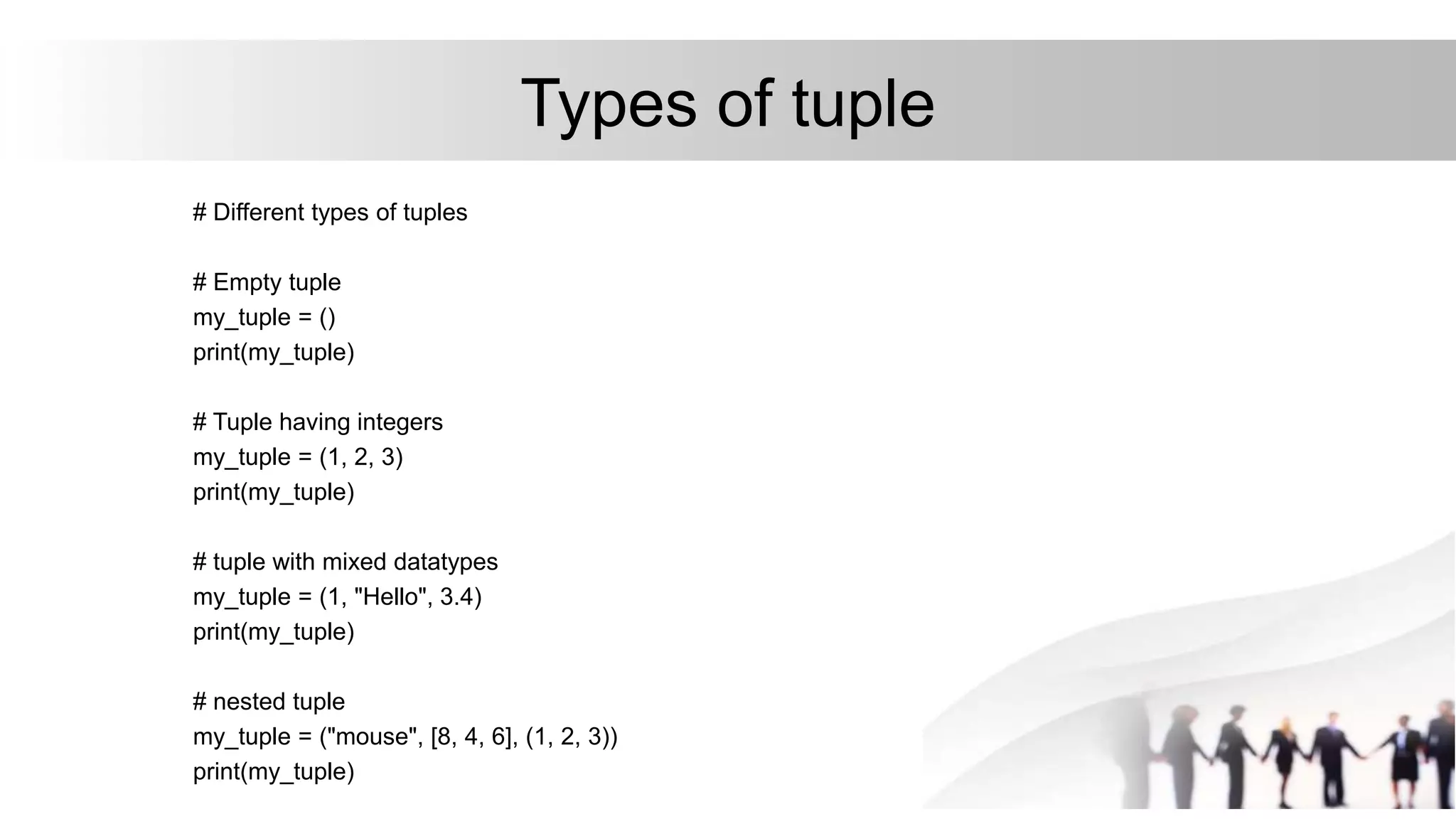 Types of tuple
# Different types of tuples
# Empty tuple
my_tuple = ()
print(my_tuple)
# Tuple having integers
my_tuple = (1, 2, 3)
print(my_tuple)
# tuple with mixed datatypes
my_tuple = (1, "Hello", 3.4)
print(my_tuple)
# nested tuple
my_tuple = ("mouse", [8, 4, 6], (1, 2, 3))
print(my_tuple)
 